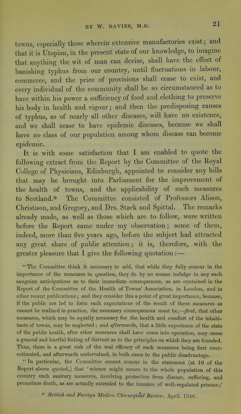 towns, especially those wherein extensive manufactories exist; and that it is Utopian, in the present state of our knowledge, to imagine that anything the wit of man can devise, shall have the effect of banishing typhus from our country, until fluctuations in labour, commerce, and the price of provisions shall cease to exist, and every individual of the community shall be so circumstanced as to have within his power a sufficiency of food and clothing to preserve his body in health and vigour; and then the predisposing causes of typhus, as of nearly all other diseases, will have no existence, and we shall cease to have epidemic diseases, because we shall have no class of our population among whom disease can become epidemic. It is with some satisfaction that I am enabled to quote the following extract from the Report by the Committee of the Royal College of Physicians, Edinburgh, appointed to consider any bills that may be brought into Parliament for the improvement of the health of towns, and the applicability of such measures to Scotland.* The Committee consisted of Professors Alison, Christison, and Gregory, and Drs. Stark and Spittal. The remarks already made, as well as those which are to follow, were written before the Report came under my observation; some of them, indeed, more than five years ago, before the subject had attracted any great share of public attention; it is, therefore, with the greater pleasure that I give the following quotation :— The Committee think it necessary to add, that while they fully concur in the importance of the measures in question, they do by no means indulge in any such sanguine anticipations as to their immediate consequences, as are contained in the Report of the Committee of the Health of Towns' Association, in London, and in other recent publications; and they consider this a point of great importance, because, if the public are led to form such expectations of the result of these measures as cannot be realized in practice, the necessary consequences must be,--^^ra^, that other measures, which may be equally necessary for the health and comfort of the inhabi- tants of towns, may be neglected; and afterwards, that a little experience of the state of the public health, after other measures shall have come into operation, may cause a general and hurtful feeling of distrust as to the principles on which they are founded. Thus, there is a great risk of the real efficacy of such measures being first over- estimated, and afterwards undervalued, in both cases to the public disadvantage.  In particular, the Committee cannot concur in the statement (at 10 of the Report above quoted,) that ' science might secure to the whole population of this country such sanitary measures, involving protection from disease, suffering, and premature death, as are actually extended to the inmates of well-regulated prisons;' * British and Foreign Medico-Chh-urgical Review, April. 1848.