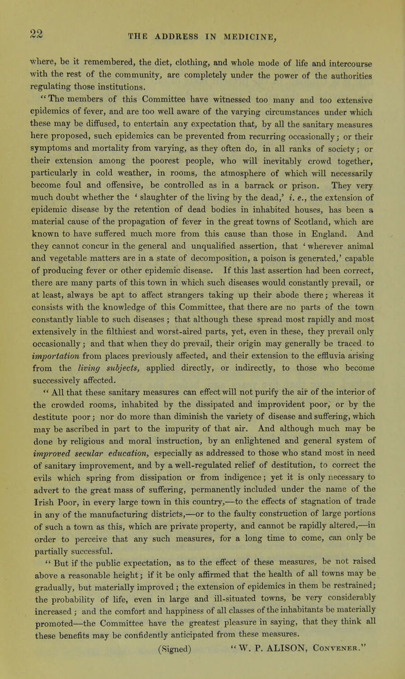 wliere, be it remembered, the diet, clothing, and whole mode of life and intercourse with the rest of the community, are completely under the power of the authorities regulating those institutions.  The members of this Committee have witnessed too many and too extensive epidemics of fever, and are too well aware of the varying circumstances under which these may be diffused, to entertain any expectation that, by all the sanitary measures here proposed, such epidemics can be prevented from recurring occasionally; or their symptoms and mortality from varying, as they often do, in all ranks of society; or their extension among the poorest people, who will inevitably crowd together, particularly in cold weather, in rooms, the atmosphere of which will necessarily become foul and oflfensive, be controlled as in a barrack or prison. They very much doubt whether the ' slaughter of the living by the dead,' i. e., the extension of epidemic disease by the retention of dead bodies in inhabited houses, has been a material cause of the propagation of fever in the great towns of Scotland, which are known to have suffered much more from this cause than those in England. And they cannot concui' in the general and unqualified assertion, that ' wherever animal and vegetable matters are in a state of decomposition, a poison is generated,' capable of producing fever or other epidemic disease. If this last assertion had been correct, there are many parts of this town in which such diseases would constantly prevail, or at least, always be apt to affect strangers taking up their abode there; whereas it consists with the knowledge of this Committee, that there are no parts of the town constantly liable to such diseases ; that although these spread most rapidly and most extensively in the filthiest and worst-aired parts, yet, even in these, they prevail only occasionally; and that when they do prevail, their origin may generally be traced to importation from places previously affected, and their extension to the effluvia arising from the living subjects, applied directly, or indirectly, to those who become successively affected.  All that these sanitary measures can effect will not purify the air of the interior of the crowded rooms, inhabited by the dissipated and improvident poor, or by the destitute poor; nor do more than diminish the variety of disease and suffering, which may be ascribed in part to the impurity of that air. And although much may be done by religious and moral instruction, by an enlightened and general system of improved secular education, especially as addressed to those who stand most in need of sanitary improvement, and by a well-regulated relief of destitution, to correct the evils which spring from dissipation or from indigence; yet it is only necessary to advert to the great mass of suffering, permanently included under the name of the Irish Poor, in every large town in this country,—to the effects of stagnation of trade in any of the manufacturing districts,—or to the faulty construction of large portions of such a town as this, which are private property, and cannot be rapidly altered,—in order to perceive that any such measures, for a long time to come, can only be partially successful.  But if the public expectation, as to the effect of these measures, be not raised above a reasonable height; if it be only aflSrmed that the health of all towns may be gradually, but materially improved ; the extension of epidemics in them be restrained; the probability of life, even in large and ill-situated towns, be very considerably increased; and the comfort and happiness of all classes of the inhabitants be materially promoted—the Committee have the greatest pleasure in saying, that they think all these benefits may be confidently anticipated from these measures. (Signed)  W. P. ALISON, Convener.