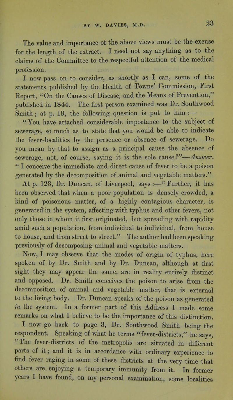 The value and importance of the above views must be the excuse for the length of the extract. I need not say anything as to the claims of the Committee to the respectful attention of the medical profession. I now pass on to consider, as shortly as I can, some of the statements published by the Health of Towns' Commission, First Report, On the Causes of Disease, and the Means of Prevention, published in 1844. The first person examined was Dr. Southwood Smith; at p. 19, the following question is put to him :— You have attached considerable importance to the subject of sewerage, so much as to state that you would be able to indicate the fever-localities by the presence or absence of sewerage. Do you mean by that to assign as a principal cause the absence of sewerage, not, of course, saying it is the sole cause V—Answer.  I conceive the immediate and direct cause of fever to be a poison generated by the decomposition of animal and vegetable matters. At p. 123, Dr. Duncan, of Liverpool, says :—Further, it has been observed that when a poor population is densely crowded, a kind of poisonous matter, of a highly contagious character, is generated in the system, affecting with typhus and other fevers, not only those in whom it first originated, but spreading with rapidity amid such a population, from individual to individual, from house to house, and from street to street. The author had been speaking previously of decomposing animal and vegetable matters. Now, I may observe that the modes of origin of typhus, here spoken of by Dr. Smith and by Dr. Duncan, although at first sight they may appear the same, are in reality entirely distinct and opposed. Dr. Smith conceives the poison to arise from the decomposition of animal and vegetable matter, that is external to the living body. Dr. Duncan speaks of the poison as generated in the system. In a former part of this Address I made some remarks on what I believe to be the importance of this distinction. I now go back to page 3, Dr. Southwood Smith being the respondent. Speaking of what he terms fever-districts, he says, The fever-districts of the metropolis are situated in different parts of it; and it is in accordance with ordinary experience to find fever raging in some of these districts at the very time that others are enjoying a temporary immunity from it. In former years I have found, on my personal examination, some localities