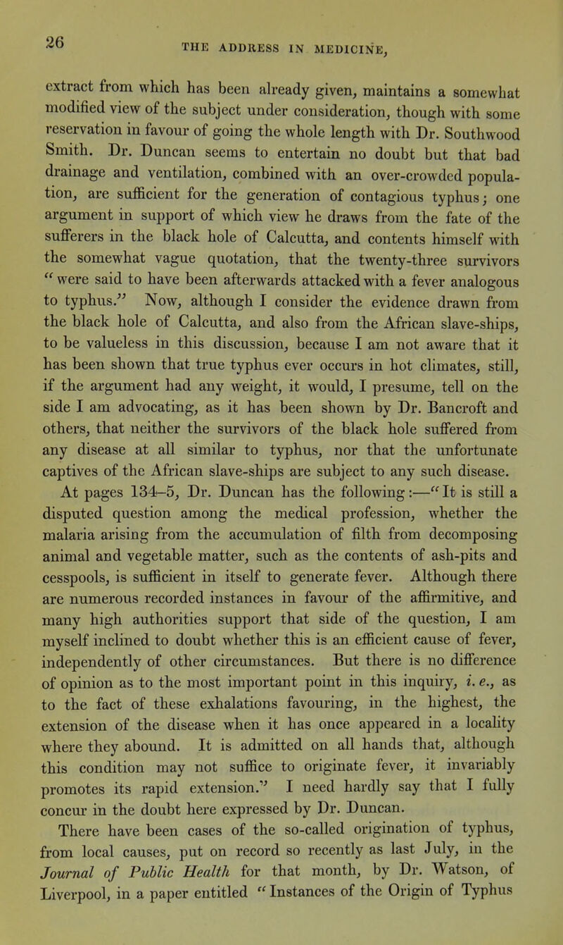 THE ADDRESS IN MEDICINE, extract from which has been ah-eady given, maintains a somewhat modified view of the subject under consideration, though with some reservation in favour of going the whole length with Dr. Southwood Smith. Dr. Duncan seems to entertain no doubt but that bad drainage and ventilation, combined with an over-crowded popula- tion, are sufficient for the generation of contagious typhus; one argument in support of which view he draws from the fate of the sufferers in the black hole of Calcutta, and contents himself with the somewhat vague quotation, that the twenty-three survivors  were said to have been afterwards attacked with a fever analogous to typhus. Now, although I consider the evidence drawn from the black hole of Calcutta, and also from the African slave-ships, to be valueless in this discussion, because I am not aware that it has been shown that true typhus ever occurs in hot climates, still, if the argument had any weight, it would, I presume, tell on the side I am advocating, as it has been shown by Dr. Bancroft and others, that neither the survivors of the black hole suffered fi-om any disease at all similar to typhus, nor that the unfortunate captives of the African slave-ships are subject to any such disease. At pages 134-5, Dr. Duncan has the following :— It is still a disputed question among the medical profession, whether the malaria arising from the accumulation of filth from decomposing animal and vegetable matter, such as the contents of ash-pits and cesspools, is sufficient in itself to generate fever. Although there are numerous recorded instances in favour of the affirmitive, and many high authorities support that side of the question, I am myself inclined to doubt whether this is an efficient cause of fever, independently of other circumstances. But there is no difference of opinion as to the most important point in this inquiry, i. e., as to the fact of these exhalations favouring, in the highest, the extension of the disease when it has once appeared in a locality where they aboimd. It is admitted on all hands that, although this condition may not suffice to originate fever, it invariably promotes its rapid extension. I need hardly say that I fully concur in the doubt here expressed by Dr. Duncan. There have been cases of the so-called origination of typhus, from local causes, put on record so recently as last July, in the Journal of Public Health for that month, by Dr. Watson, of Liverpool, in a paper entitled  Instances of the Origin of Typhus