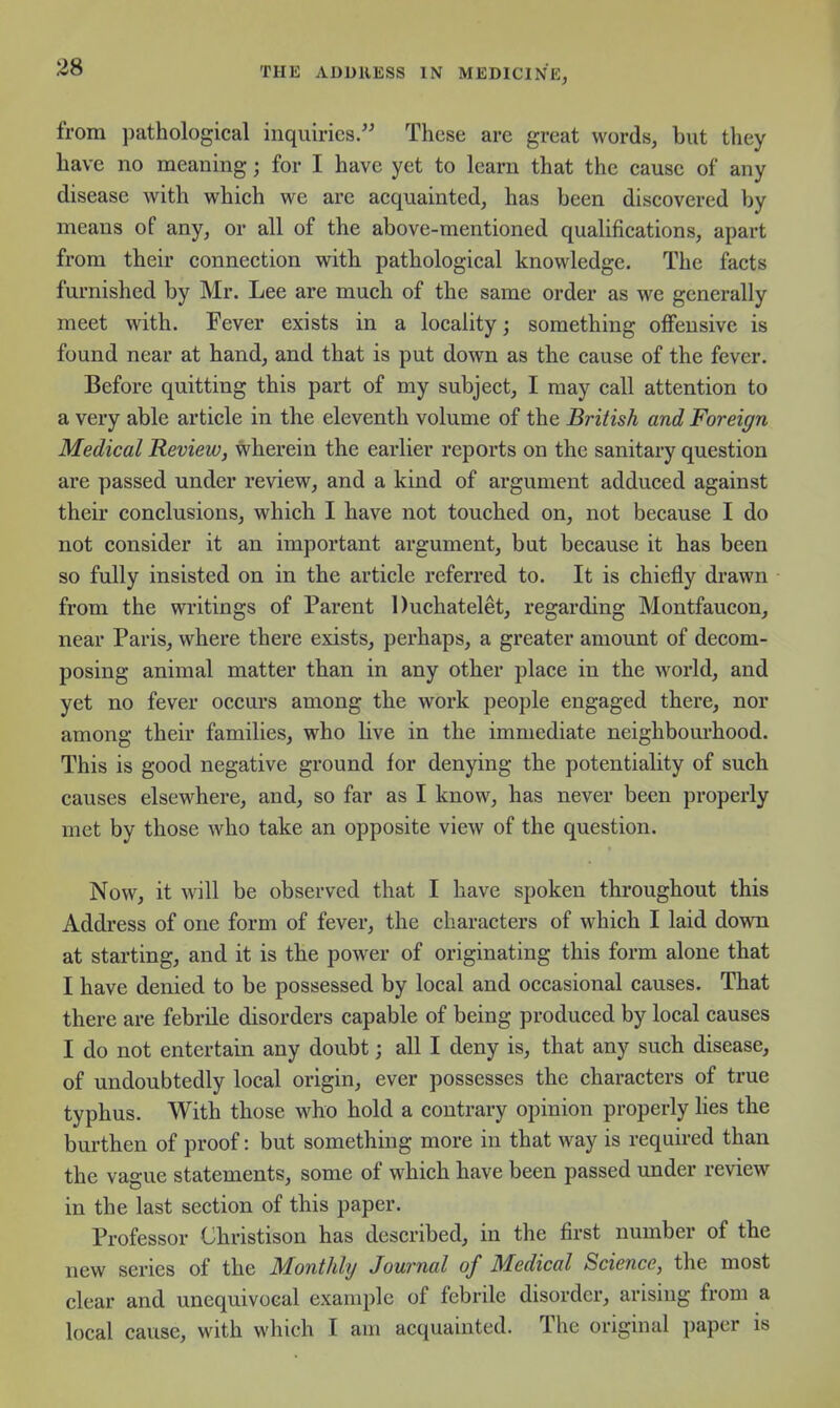 from pathological inquiries. These are great words, but they have no meaning; for I have yet to learn that the cause of any disease with which we are acquainted, has been discovered by means of any, or all of the above-mentioned qualifications, apart from their connection with pathological knowledge. The facts furnished by Mr. Lee are much of the same order as we generally meet with. Fever exists in a locality; something oflfensive is found near at hand, and that is put down as the cause of the fever. Before quitting this part of my subject, I may call attention to a very able article in the eleventh volume of the British and Foreign Medical Review, wherein the earlier reports on the sanitary question are passed under review, and a kind of argument adduced against their conclusions, which I have not touched on, not because I do not consider it an important argument, but because it has been so fully insisted on in the article referred to. It is chiefly drawn from the writings of Parent Duchatelet, regarding Montfaucon, near Paris, where there exists, perhaps, a greater amount of decom- posing animal matter than in any other place in the world, and yet no fever occurs among the work people engaged there, nor among their families, who live in the immediate neighbourhood. This is good negative ground for denying the potentiality of such causes elsewhere, and, so far as I know, has never been properly met by those who take an opposite view of the question. Now, it will be observed that I have spoken throughout this Address of one form of fever, the characters of which I laid down at starting, and it is the power of originating this form alone that I have denied to be possessed by local and occasional causes. That there are febrile disorders capable of being produced by local causes I do not entertain any doubt; all I deny is, that any such disease, of undoubtedly local origin, ever possesses the characters of true typhus. With those who hold a contrary opinion properly lies the burthen of proof: but something more in that way is required than the vague statements, some of which have been passed under review in the last section of this paper. Professor Ghristison has described, in the first number of the new series of the Monthly Journal of Medical Science, the most clear and unequivocal example of febrile disorder, arising from a local cause, with which I am acquainted. The original i)aper is