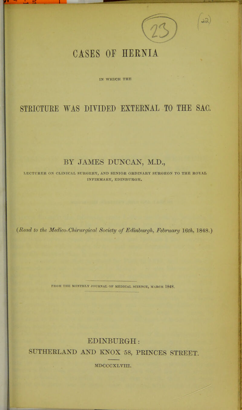 CASES OF HERNIA IN WHICH THE STRICTURE WAS DIVIDED EXTERNAL TO THE SAC. BY JAMES DUNCAN, M.D., I.ECTUREK ON CLINICAL SURGERY, AND SENIOR ORDINARY SURGEON TO THE ROYAIi INFIRMARY, EDINBURGH. {Read to the Medico-Chirurgical Society of Edmbwrgh, February \^th, 1848.) FROM THE MONTHLY JOURNAL OP MEDICAL SCIENCE, MVRCH 1848. EDINBURGH: SUTHERLAND AND KNOX 58, PRINCES STREET. aiDCCCXLVIII.