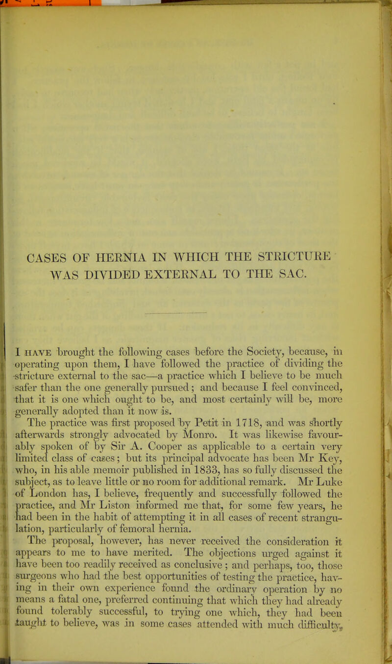 WAS DIVIDED EXTERNAL TO THE SAC. 1 HAVE brought the following cases before the Society, because, in operating upon them, I have followed the practice of dividing the -strictiu'e external to the sac—a practice which I believe to be much •safer than the one generally pursued; and because I feel convinced, that it is one which ought to be, and most certainly will be, more generally adopted than it now is. The practice was first proposed by Petit in 1718, and was shortly afterwards strongly advocated by Monro. It was likewise favour- ably spoken of by Sir A. Cooper as applicable to a certain very limited class of cases; but its principal advocate has been Mr Key, .who, in his able memoir published in 1833, has so fully discussed the subject, as to leave little or no room for additional remark. Mr Luke •of London has, I believe, frequently and successfully followed the practice, and Mr Liston informed me that, for some few years, he 'had been in the habit of attempting it in all cases of recent strangu- lation, particularly of femoral hernia. • The proposal, however, has never received the consideration it appears to me to have merited. The objections ui'ged against it have been too readily received as conclusive ; and perhaps, too, those rsurgeons who had the best opportunities of testing the practice, hav- ing in their own experience found the orchnary operation by no means a fatal one, preferred continuing that whicli they had already found tolerably successful, to trying one which, they had been taufrht to believe, was in some cases attended with much cUfficul^v