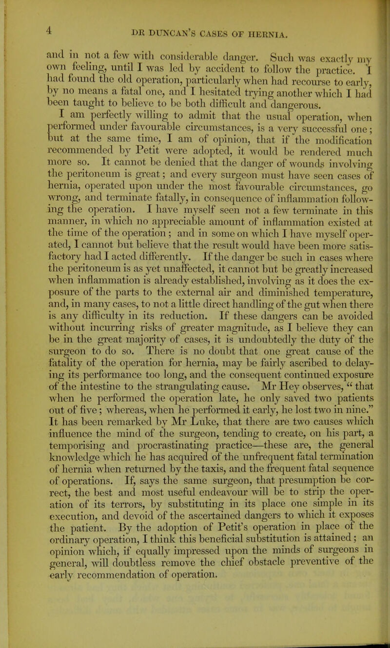 and ill not a few with considerable danger. Such was exactly my own feeling, until I was led by accident to follow the practice. I had found the old operation, particularly when had recourse to early, by no means a fatal one, and I hesitated tiying another which I had been taught to believe to be both difficult and dangerous. I am perfectly willing to admit that the usual operation, when erformed under favourable circumstances, is a very successful one ; ut at the same time, I am of opinion, that if the modification recommended by Petit were adopted, it would be rendered much more so. It cannot be denied that the danger of wounds involving the peritoneum is gi'eat; and every surgeon must have seen cases of hernia, operated upon mider the most favourable circumstances, go wrong, and terminate fatally, in consequence of inflammation follow - ing the operation. I have myself seen not a few tenninate in this manner, in wliich no appreciable amount of inflammation existed at the time of the operation; and in some on which I have myself oper- ated, 1 cannot but believe that the result Avould have been more satis- factory had I acted differently. If the danger be such in cases where the peritoneum is as yet unaffected, it cannot but be greatly increased when inflammation is already established, involving as it does the ex- posm*e of the parts to the external air and diminished temperatui-e, and, in many cases, to not a little direct handling of the gut when there is any difficulty in its reduction. If these dangers can be avoided without incurring risks of greater magnitude, as I believe they can be in the great majority of cases, it is undoubtedly the duty of the surgeon to do so. There is no doubt that one great cause of the fatality of the operation for hernia, may be fairly ascribed to delay- ing its performance too long, and the consequent continued exposure of the intestine to the strangulating cause. Mi' Hey observes,  that when he performed the operation late, he only saved two patients out of five; whereas, when he performed it early, he lost two in nine. It has been remarked by Mr Luke, that there are two causes which inflvience the mind of the surgeon, tending to create, on his pai't, a temporising and procrastinating practice—these are, the general knowledge which he has acqrdred of the unfi'equent fatal termination of hernia when returned by the taxis, and the frequent fatal sequence of operations. If, says the same surgeon, that presumption be cor- rect, the best and most useftd endeavour will be to strip the oper- ation of its terrors, by substituting in its place one simple in its execution, and devoid of the ascertained dangers to which it exposes the patient. By the adoption of Petit's operation in place of the ordinary operation, I think this beneficial substitution is attained; an opinion which, if equally impressed upon the minds of siirgeons in general, will doubtless remove the chief obstacle preventive of the early recommendation of operation.