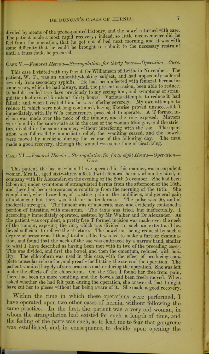 divided by means of the probe-pointed bistoury, and the bowel returned with ease. The patient made a most rapid recovery; indeed, so little inconvenience did he feel from the operation, that he got out of bed next morning, and it was with some dirticulty that he could be brought to submit to the necessary restraint xmtil a truss could be procured. Case Y.—Femoral Hernia—Strangulation for thirty hours—Operation—Cure. Tliis case I visited with my friend, Dr WUliamson of Leith, in November. The patient, W. P., was an unhealthy-looking subject, and had apparently suffered severely from secondary syphilis. He had been affected with femoral herma for some years, which he had always, until the present occasion, been able to reduce. It had descended two days previously to my seeing him, and symptoms of stran- gidation had existed for about tliirty hours. Various attempts to reduce it had foiled; and, when I visited him, he was suffering severely. My own attempts to reduce it, which were not long continued, having likewise proved unsuccessfiil, I immediately, with Dr W.'s concurrence, proceeded to operate. A T-formed in- cision was made over the neck of the tumour, and the ring exposed. Matters were foimd in the same state as in the case of the woman Mainger, and the stric- ture divided in the same manner, without interfering with the sac. The oper- ation was followed by immediate relief, the vomiting ceased, and the bowels were moved by medicine during the course of the following day. ^ The man made a good recovery, although the wound was some time of cicatrizing. Case VI.—Femoral Hernia—Strangulationfor forty-eight Hours—Operation— Cure. This patient, the last on whom I have operated in this manner, was a corpulent woman, Mrs L., aged sixty-three, affected with femoral hernia, whom I visited, in company with Dr Alexander, on the evening of the 20th November. She had been labouring under symptoms of strangidated hernia from the afternoon of the 18th, and there had been stercoraceous vomitings from the morning of the 19th. She complained, when I saw her, of twisting pain at the umbilicus, and general pain of abdomen; but there was little or no tenderness. The pulse was 90, and of moderate strength. The tumour was of moderate size, and evidently contained a portion of intestine, with omentum. The taxis was tried, but ineffectually. I accordingly immediately operated, assisted by Mr Walker and Dr Alexander. As the patient was corpulent, a pretty free T-formed incision was made over the neck of the tumour, exposing the ring, which was divided to such an extent as I be- lieved sufficient to reheve the stricture. The bowel not being reduced by such a degree of pressure as I thought admissible, I was led to make a further examina- tion, and found that the neck of the sac was embraced by a narrow band, similar to what I have described as having been met with in two of the preceding cases. Tliis was divided, and first the bowel, and then the omentum, reduced with faci- lity. The chloroform Avas used in this case, with the effect of producing com- plete muscular relaxation, and greatly facilitating the steps of the operation. The patient vomited largely of stercoraceous matter during the operation. She was left under the effects of the chloroform. On the 21st, I found her free from pain, there had been no more vomiting, and the bowels had been freely moved. When asked whether she had felt pain during the operation, she answered, that I might have cut her to pieces mthout her being aware of it. She made a good recovery. Within the time in which these operations were performed, I have operated upon two other cases of hernia, without following the same practice. In the first, the patient was a very old woman, in whom the strangulation had existed for such a length of time, and the feeling of the parts was such, as to lead me to fear tliat gangrene was established, and, in consequence, to decide upon opening the