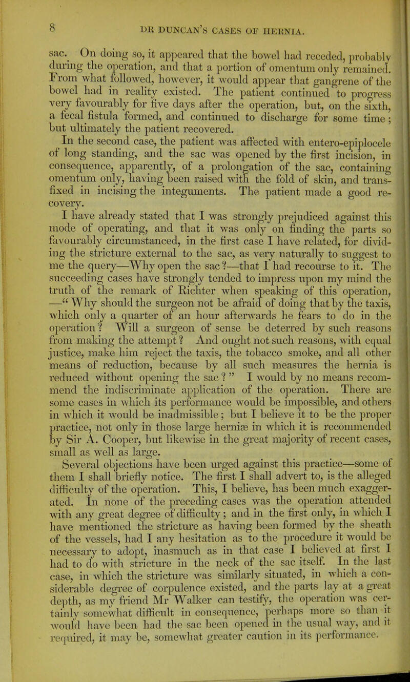 sac.^ On doing so, it appeared that the bowel had receded, probably during- the operation, and that a portion of omentum only remained. From what followed, however, it w^ould appear that gangrene of the bowel had in reality existed. The patient continued to progress very favourably for five days after the operation, but, on the sixth, a fecal fistula formed, and continued to discharge for some time; but ultimately the patient recovered. In the second case, the patient was affected with entero-epiplocele of long standing, and the sac was opened by the first incision, in consequence, apparently, of a prolongation of the sac, containing omentum only, having been raised with the fold of skin, and trans- fixed in incising the integuments. The patient made a good re- covery. I have already stated that I was strongly prejudiced against this mode of operating, and that it was only on finding the parts so favourably circumstanced, in the first case I have related, for divid- ing the stricture external to the sac, as very natiu'ally to suggest to me the query—Why open the sac 1—that I had recom'se to it. The succeeding cases have strongly tended to impress upon my mind the truth of the remark of Kicliter when speaking of this operation, — Why should the surgeon not be afi'aid of doing that by the taxis, which only a quarter of an hour afterw^ards he fears to do in the operation ? Will a sm'geon of sense be deterred by such reasons fi'om making the attempt ? And ought not such reasons, with equal justice, make him reject the taxis, the tobacco smoke, and all other means of reduction, because by all such measures the hernia is reduced without opening the sac ?  I would by no means recom- mend the indiscriminate a])plication of the operation. There are some cases in which its performance would be impossible, and others in which it would be inadmissible; but I believe it to be the proper practice, not only in those large herniEe in which it is recommended iDy Sir A. Cooper, but likewise in the great majority of recent cases, small as well as large. Several objections have been m-ged against this practice—some of them I shall briefly notice. The first I shall advert to, is the alleged difficulty of the operation. This, I believe, has been much exagger- ated. In none of the preceding cases was the operation attended with any great degree of difficulty; and in the first only, in wliich I have mentioned the strictm-e as having been fonned by the sheath of the vessels, had I any hesitation as to the procedure it would be necessary to adopt, inasmuch as in that case I believed at first 1 had to do with strictm-e in the neck of the sac itseE In the last case, in which the strictm-e was similarly situated, in wliich a con- siderable degree of corpulence existed, and the parts lay at a great depth, as my Mend Mr Walker can testify, tlic operation Avas cer- tainly somewhat difficult in consequence, perhaps more so than it w^ould have been had the sac been opened in the usual way, and it required, it may be, somewhat greater caution in its jKnformance.