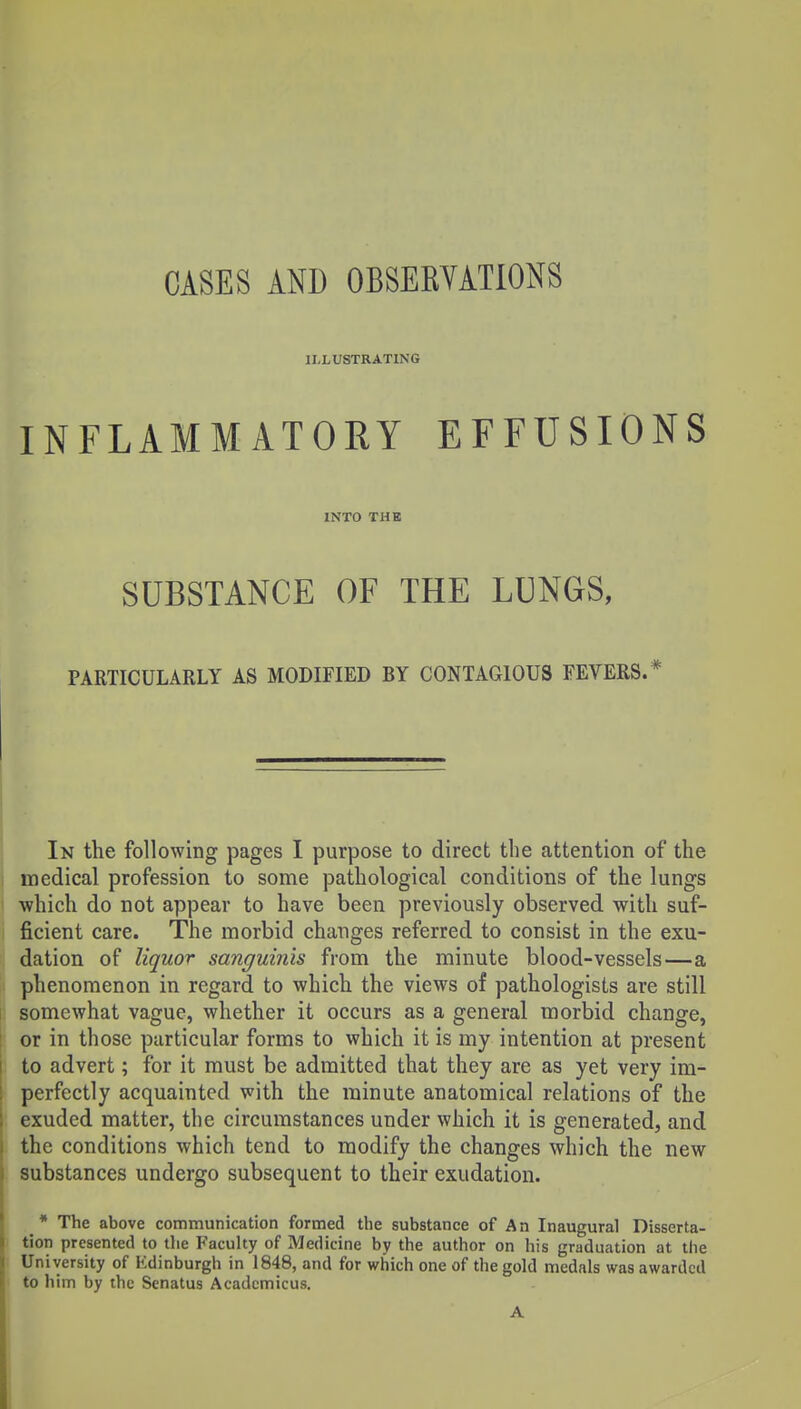 ILLUSTRATING INFLAMMATORY EFFUSIONS INTO THB SUBSTANCE OF THE LUNGS, PARTICULARLY AS MODIFIED BY CONTAGIOUS FEVERS.* In the following pages I purpose to direct the attention of the medical profession to some pathological conditions of the lungs i which do not appear to have been previously observed with suf- ficient care. The morbid changes referred to consist in the exu- dation of liquor sanguinis from the minute blood-vessels—a phenomenon in regard to which the views of pathologists are still somewhat vague, whether it occurs as a general morbid change, or in those particular forms to which it is my intention at present to advert; for it must be admitted that they are as yet very im- perfectly acquainted with the minute anatomical relations of the exuded matter, the circumstances under which it is generated, and the conditions which tend to modify the changes which the new substances undergo subsequent to their exudation. * The above communication formed the substance of An Inaugural Disserta- tion presented to the Faculty of Medicine by the author on his graduation at the University of Edinburgh in 1848, and for which one of the gold medals was awarded to him by the Senatus Acadcmicus. A