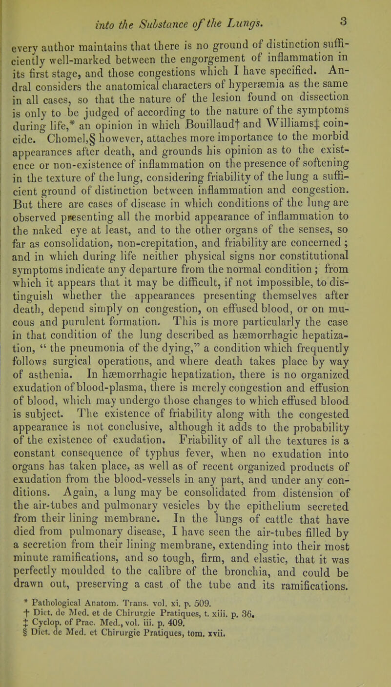 every author maintains that there is no ground of distinction suffi- ciently well-marked between the engorgement of inflammation in its first stage, and those congestions which I have specified. An- dral considers the anatomical characters of hyperasmia as the same in all cases, so that the nature of the lesion found on dissection is only to be judged of according to the nature of the symptoms during life,* an opinion in which Bouillaudf and Williamsil: coin- cide. Chomel,§ however, attaches more importance to the morbid appearances after death, and grounds his opinion as to the exist- ence or non-existence of inflammation on the presence of softening I in the texture of the lung, considering friability of the lung a suffi- cient ground of distinction between inflammation and congestion. But there are cases of disease in which conditions of the lung are observed presenting all the morbid appearance of inflammation to the naked eye at least, and to the other organs of the senses, so far as consolidation, non-crepitation, and friability are concerned ; ! and in which during life neither physical signs nor constitutional I symptoms indicate any departure from the normal condition ; from which it appears that it may be difficult, if not impossible, to dis- tinguish whether the appearances presenting themselves after death, depend simply on congestion, on eflPused blood, or on mu- cous and purulent formation- This is more particularly the case i in that condition of the lung described as hsemorrhagic hepatiza- tion,  the pneumonia of the dying, a condition which frequently follows surgical operations, and where death takes place by way of asthenia. In hsemorrhagic hepatization, there is no organized exudation of blood-plasma, there is merely congestion and effusion of blood, which may undergo those changes to which effused blood is subject. The existence of friability along with the congested appearance is not conclusive, although it adds to the probability of the existence of exudation. Friability of all the textures is a constant consequence of typhus fever, when no exudation into organs has taken place, as well as of recent organized products of exudation from the blood-vessels in any part, and under any con- ditions. Again, a lung may be consolidated from distension of the air-tubes and pulmonary vesicles by the epithelium secreted from their lining membrane. In the lungs of cattle that have died from pulmonary disease, I have seen the air-tubes filled by a secretion from their lining membrane, extending into their most minute ramifications, and so tough, firm, and elastic, that it was perfectly moulded to the calibre of the bronchia, and could be drawn out, preserving a cast of the tube and its ramifications. * Pathological Anatom. Trans, vol. xi. p. 509. ■f- Diet, de Med. et de Cliirurgie Pratiques, t. xiii. p. 36, X Cyclop, of Prac. Med., vol. iii. p, 409, § Diet, de Med. et Chirurgie Pratiques, torn. xvii.