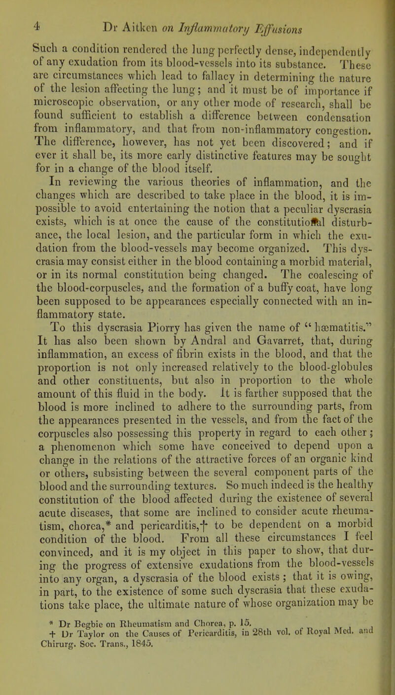 Such a condition rendered tlic lung perfectly dense, independently of any exudation from its blood-vessels into its substance. These are circumstances which lead to fallacy in determining the nature of the lesion affecting the lung; and it must be of importance if microscopic observation, or any other mode of research, shall be found sufficient to establish a difference betvi^een condensation from inflammatory, and that from non-inflammatory congestion. The difference, however, has not yet been discovered; and if ever it shall be, its more early distinctive features may be sought for in a change of the blood itself. In reviewing the various theories of inflammation, and the changes which are described to take place in the blood, it is im- possible to avoid entertaining the notion that a peculiar dyscrasia exists, which is at once the cause of the constitutioflil disturb- ance, the local lesion, and the particular form in which the exu- dation from the blood-vessels may become organized. This dys- crasia may consist either in the blood containing a morbid material, or in its normal constitution being changed. The coalescing of the blood-corpuscles, and the formation of a bufiy coat, have long been supposed to be appearances especially connected with an in- flammatory state. To this dyscrasia Piorry has given the name of  hsBraatitis. It has also been shown by Andral and Gavarret, that, during inflammation, an excess of fibrin exists in the blood, and that the proportion is not only increased relatively to the blood-globules and other constituents, but also in proportion to the whole amount of this fluid in the body. It is farther supposed that the blood is more inclined to adhere to the surrounding parts, from the appearances presented in the vessels, and from the fact of the corpuscles also possessing this property in regard to each other ; a phenomenon which some have conceived to depend upon a change in the relations of the attractive forces of an organic kind or others, subsisting between the several component parts of the blood and the surrounding textures. So much indeed is the healthy constitution of the blood affected during the existence of several acute diseases, that some are inclined to consider acute rheuma- tism, chorea,* and pericarditis,f to be dependent on a morbid condition of the blood. From all these circumstances I feel convinced, and it is my object in this paper to show, that dur- ing the progress of extensive exudations from the blood-vessels into any organ, a dyscrasia of the blood exists; that it is owing, in part, to the existence of some such dyscrasia that these exuda- tions take place, the ultimate nature of whose organization may be * Dr Begbie on Rheumatism and Chorea, p. 15, + Ur Taylor on the Causes of Pericarditis, in 28th vol. of Royal Med. and Chirurg. Soc. Trans., 1845.