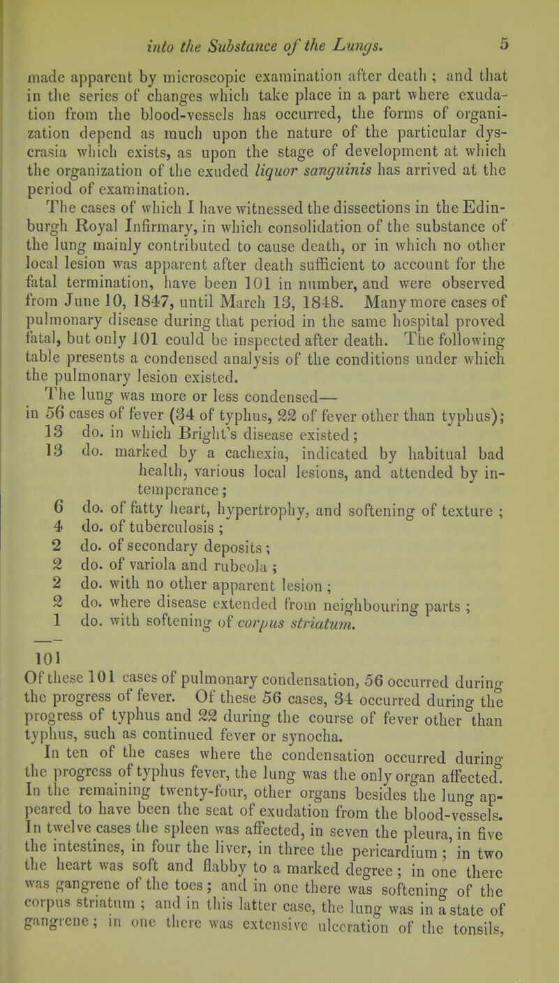 made apparent by microscopic examination after death ; and that in the series of changes which take place in a part where exuda- tion from the blood-vessels has occurred, the forms of organi- zation depend as much upon the nature of the particular dys- crasia which exists, as upon the stage of development at which the organization of the exuded liquor sanguinis has arrived at the period of examination. The cases of which 1 have witnessed the dissections in the Edin- burgh Royal Infirmary, in which consolidation of the substance of the lung mainly contributed to cause death, or in which no other local lesion was apparent after death sufficient to account for the fiital termination, have been 101 in number, and were observed from June 10, 1847, until March 13, 1848. Many more cases of pulmonary disease during that period in the same hospital proved fatal, but only 101 could be inspected after death. The following table presents a condensed analysis of the conditions under which the pulmonary lesion existed. The lung was more or less condensed— in 56 cases of fever (34 of typhus, 22 of fever other than typhus); 13 do. in which Bright's disease existed; 13 do. marked by a cachexia, indicated by habitual bad health, various local lesions, and attended by in- temperance ; 6 do. of fatty heart, hypertrophy, and softening of texture ; 4 do. of tuberculosis ; 2 do. of secondary deposits; 2 do. of variola and rubeola ; 2 do. with no other apparent lesion ; 2 do. where disease extended from neighbouring parts ; 1 do. with softening of corpus striatum. 101 Of these 101 cases of pulmonary condensation, 56 occurred durino- the progress of fever. Of these 56 cases, 34 occurred during the progress of typhus and 22 during the course of fever other than typhus, such as continued fever or synocha. In ten of the cases where the condensation occurred durino- the progress of typhus fever, the lung was the only organ affected. In the remaining twenty-four, other organs besides the lung ap- peared to have been the seat of exudation from the blood-vessels. In twelve cases the spleen was affected, in seven the pleura, in five the intestines, in four the liver, in three the pericardium ;'in two the heart was soft and flabby to a marked degree; in one there was gangrene of the toes; and in one there was softenino- of the corpus striatum ; and in this latter case, the lung was in a state of gangrene; in one tliere was extensive ulceration of the tonsils.