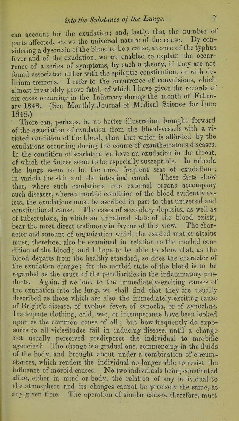 can account for the exudation; and, lastly, that the number of parts affected, shows the universal nature of the cause. By con- sidering a dyscrasia of the blood to be a cause, at once of the typhus fever and of the exudation, we are enabled to explain the occur- rence of a series of symptoms, by such a theory, if they are not found associated either with the epileptic constitution, or with de- lirium tremens. I refer to the occurrence of convulsions, which almost invariably prove fatal, of which I have given the records of six cases occurring in the Infirmary during the month of Febru- ary 1848. (See Monthly Journal of Medical Science for June 1848.) There can, perhaps, be no better illustration brought forward of the association of exudation from the blood-vessels with a vi- tiated condition of the blood, than that which is afforded by the exudations occurring during the course of exanthematous diseases. In the condition of scarlatina we have an exudation in the throat, of which the fauces seem to be especially susceptible. In rubeola the lungs seem to be the most frequent seat of exudation ; in variola the skin and the intestinal canal. These facts show- that, where such exudations into external organs accompany such diseases, where a morbid condition of the blood evidently ex- ists, the exudations must be ascribed in part to that universal and constitutional cause. The cases of secondary deposits, as well as of tuberculosis, in which an unnatural state of the blood exists, bear the most direct testimony in favour of this view. The char- acter and amount of organization which the exuded matter attains must, therefore, also be examined in relation to the morbid con- dition of the blood; and I hope to be able to show that, as the blood departs from the healthy standard, so does the character of the exudation change; for the morbid state of the blood is to be regarded as the cause of the peculiarities in the inflammatory pro- ducts. Again, if we look to the immediately-exciting causes of the exudation into the lung, we shall find that they are usually described as those which are also the immediately-exciting cause of Bright's disease, of typhus fever, of synocha, or of synochus. Inadequate clothing, cold, wet, or intemperance have been looked upon as the common cause of all; but how frequently do expo- sures to all vicissitudes fail in inducing disease, until a change not usually perceived predisposes the individual to morbific agencies ? Tlic change is a gradual one, commencing in the fluids of' the body, and brought about under a combination of circum- stances, which renders the individual no longer able to resist the influence of morbid causes. No two individuals being constituted alike, cither in mind or body, the relation of any individual to the atmosphere and its changes cannot be precisely the same, at any given time. The operation of similar causes, therefore, must