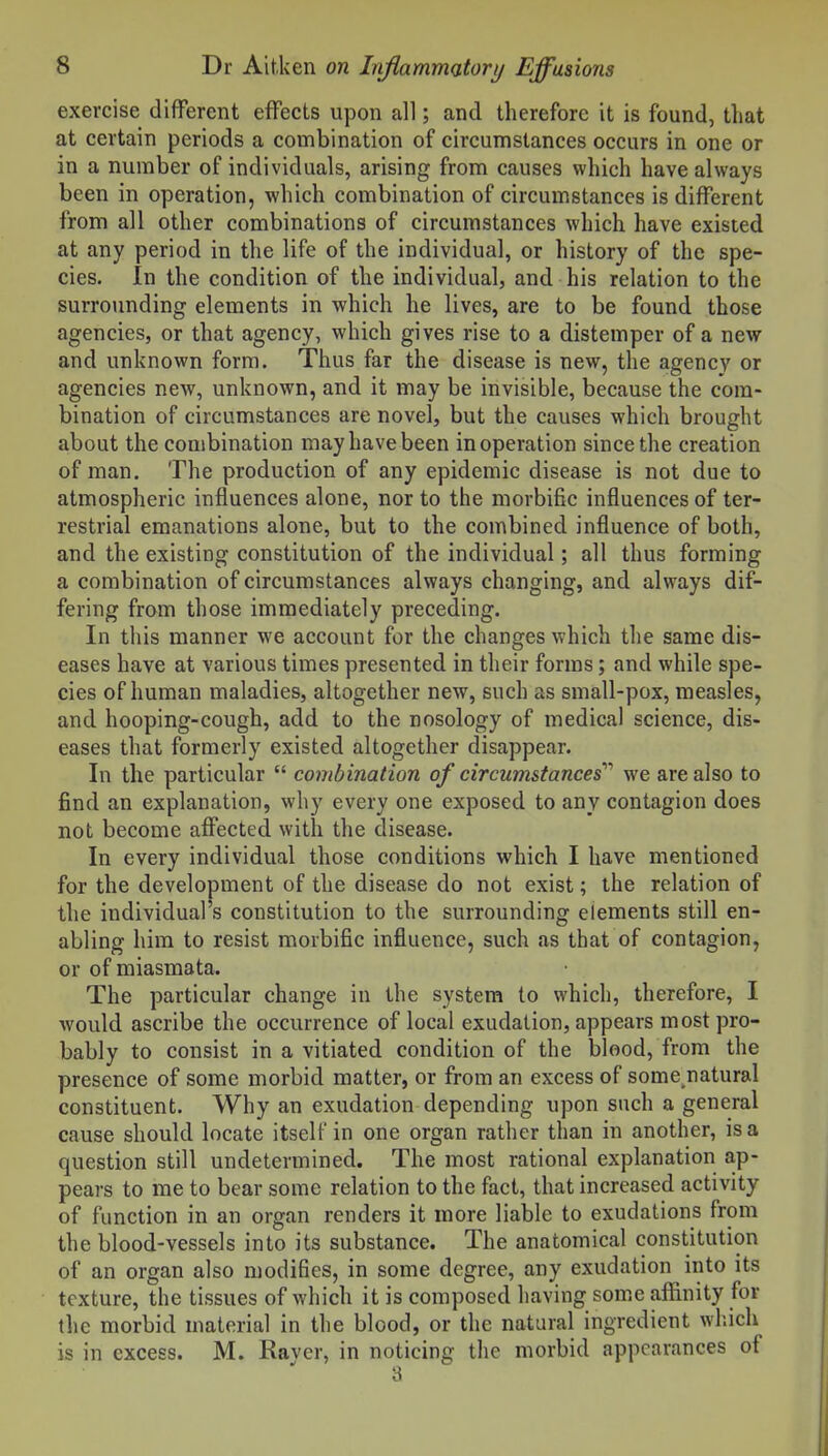 exercise different efFects upon all; and therefore it is found, that at certain periods a combination of circumstances occurs in one or in a number of individuals, arising from causes which have always been in operation, which combination of circumstances is different from all other combinations of circumstances which have existed at any period in the life of the individual, or history of the spe- cies. In the condition of the individual, and his relation to the surrounding elements in which he lives, are to be found those agencies, or that agency, which gives rise to a distemper of a new and unknown form. Thus far the disease is new, the agency or agencies new, unknown, and it may be invisible, because the com- bination of circumstances are novel, but the causes which brought about the combination may have been in operation since the creation of man. The production of any epidemic disease is not due to atmospheric influences alone, nor to the morbific influences of ter- restrial emanations alone, but to the combined influence of both, and the existing constitution of the individual; all thus forming a combination of circumstances always changing, and always dif- fering from those immediately preceding. In this manner we account for the changes which the same dis- eases have at various times presented in their forms; and while spe- cies of human maladies, altogether new, such as small-pox, measles, and hooping-cough, add to the nosology of medical science, dis- eases that formerly existed altogether disappear. In the particular  combination of circumstances'''' we are also to find an explanation, why every one exposed to any contagion does not become affected with the disease. In every individual those conditions which I have mentioned for the development of the disease do not exist; the relation of the individual's constitution to the surrounding elements still en- abling him to resist morbific influence, such as that of contagion, or of miasmata. The particular change in the system to which, therefore, I would ascribe the occurrence of local exudation, appears most pro- bably to consist in a vitiated condition of the blood, from the presence of some morbid matter, or from an excess of some natural constituent. Why an exudation depending upon such a general cause should locate itself in one organ rather than in another, is a question still undetermined. The most rational explanation ap- pears to me to bear some relation to the fact, that increased activity of function in an organ renders it more liable to exudations from the blood-vessels into its substance. The anatomical constitution of an organ also modifies, in some degree, any exudation into its texture, the tissues of which it is composed having som.e afl[inity for the morbid material in the blood, or the natural ingredient wliich is in excess. M. Raver, in noticing the morbid appearances of