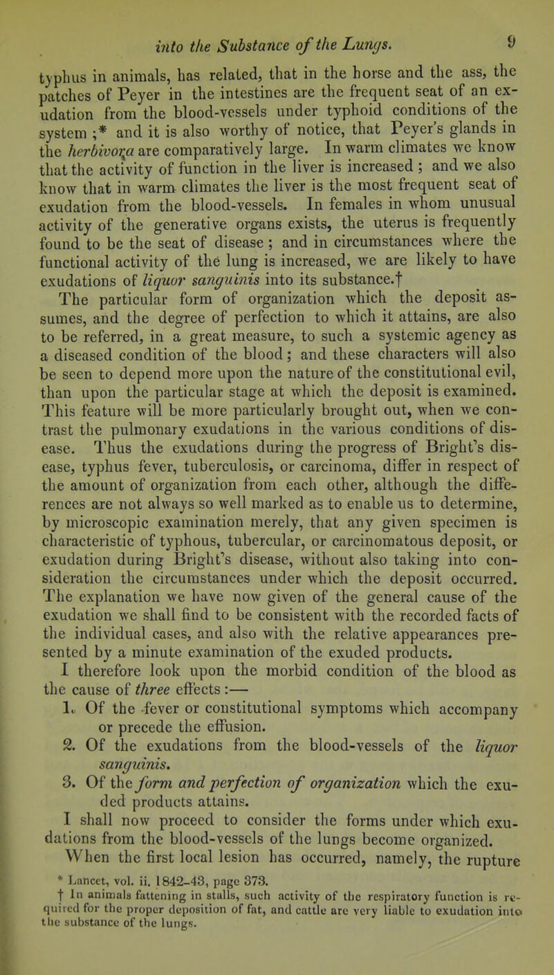 typhus in animals, has related, that in the horse and the ass, the patches of Peyer in the intestines are the frequent seat of an ex- udation from the blood-vessels under typhoid conditions of the system ;* and it is also worthy of notice, that Peyer's glands in the herbivor^a are comparatively large. In warm climates we know that the activity of function in the liver is increased ; and we also know that in warm climates the liver is the most frequent seat of exudation from the blood-vessels. In females in whom unusual activity of the generative organs exists, the uterus is frequently found to be the seat of disease; and in circumstances where the functional activity of the lung is increased, we are likely to have exudations of liquor sanguinis into its substance.f The particular form of organization which the deposit as- sumes, and the degree of perfection to which it attains, are also to be referred, in a great measure, to such a systemic agency as a diseased condition of the blood; and these characters will also be seen to depend more upon the nature of the constitutional evil, than upon the particular stage at which the deposit is examined. This feature will be more particularly brought out, when we con- trast the pulmonary exudations in the various conditions of dis- ease. Thus the exudations during the progress of Bright's dis- ease, typhus fever, tuberculosis, or carcinoma, differ in respect of the amount of organization from each other, although the diffe- rences are not always so well marked as to enable us to determine, by microscopic examination merely, that any given specimen is characteristic of typhous, tubercular, or carcinomatous deposit, or exudation during Bright's disease, without also taking into con- sideration the circumstances under which the deposit occurred. The explanation we have now given of the general cause of the exudation we shall find to be consistent with the recorded facts of the individual cases, and also with the relative appearances pre- sented by a minute examination of the exuded products. I therefore look upon the morbid condition of the blood as the cause of three effects :— 1. Of the fever or constitutional symptoms which accompany or precede the effusion. 2. Of the exudations from the blood-vessels of the liquor sanguinis, 3. Of i\\Qform and perfection of organization which the exu- ded products attains. I shall now proceed to consider the forms under which exu- dations from the blood-vessels of the lungs become organized. When the first local lesion has occurred, namely, the rupture * Lancet, vol. ii. 1842-43, page 373. fin animals faUening in stalls, such activity of the respiratory function is re- quired for the proper deposition of fat, and cattle are very iiable to exudation into the substance of the lungs.