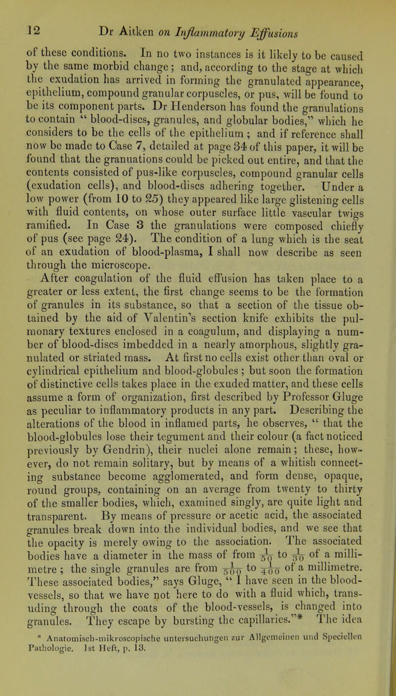 of these conditions. In no two instances is it likely to be caused by the same morbid change; and, according to the stage at which the exudation has arrived in forming the granulated appearance, epithelium, compound granular corpuscles, or pus, will be found to be its component parts. Dr Henderson has found the granulations to contain  blood-discs, granules, and globular bodies, which he considers to be the cells of the epithelium ; and if reference shall now be made to Case 7, detailed at page 34 of this paper, it will be found that the granuations could be picked out entire, and that the contents consisted of pus-like corpuscles, compound granular cells (exudation cells), and blood-discs adhering together. Under a low power (from 10 to 9.5) they appeared like large glistening cells with fluid contents, on whose outer surface little vascular twigs ramified. In Case 3 the granulations were composed chiefly of pus (see page 24). The condition of a lung which is the seat of an exudation of blood-plasma, I shall now describe as seen through the microscope. After coagulation of the fluid effusion has taken place to a greater or less extent, the first change seems to be the formation of granules in its substance, so that a section of the tissue ob- tained by the aid of Yalentin*'s section knife exhibits the pul- monary textures enclosed in a coagulum, and displaying a num- ber of blood-discs imbedded in a nearly amorphous, slightly gra- nulated or striated mass. At first no cells exist other than oval or cylindrical epithelium and blood-globules ; but soon the formation of distinctive cells takes place in the exuded matter, and these cells assume a form of organization, first described by Professor Gluge as peculiar to inflammatory products in any part. Describing the alterations of the blood in inflamed parts, he observes,  that the blood-globules lose their tegument and their colour (a fact noticed previously by Gendrin), their nuclei alone remain; these, how- ever, do not remain solitary, but by means of a whitish connect- ing substance become agglomerated, and form dense, opaque, round groups, containing on an average from twenty to thirty of the smaller bodies, which, examined singly, are quite light and transparent. By means of pressure or acetic acid, the associated granules break down into the individual bodies, and we see that the opacity is merely owing to the association. The associated bodies have a diameter in the mass of from -^q to ^ of a milli- metre ; the single granules are from to of a millimetre. These associated bodies, says Gluge,  I have seen in the blood- vessels, so that we have not here to do with a fluid which, trans- uding through the coats of the blood-vessels, is changed into granules. They escape by bursting the capillaries.* The idea * Anatomisch-mikroscopische untersuchungen zur Ailgemeincn uiid Speciellcn Pathologic. 1st Heft, p. 13.