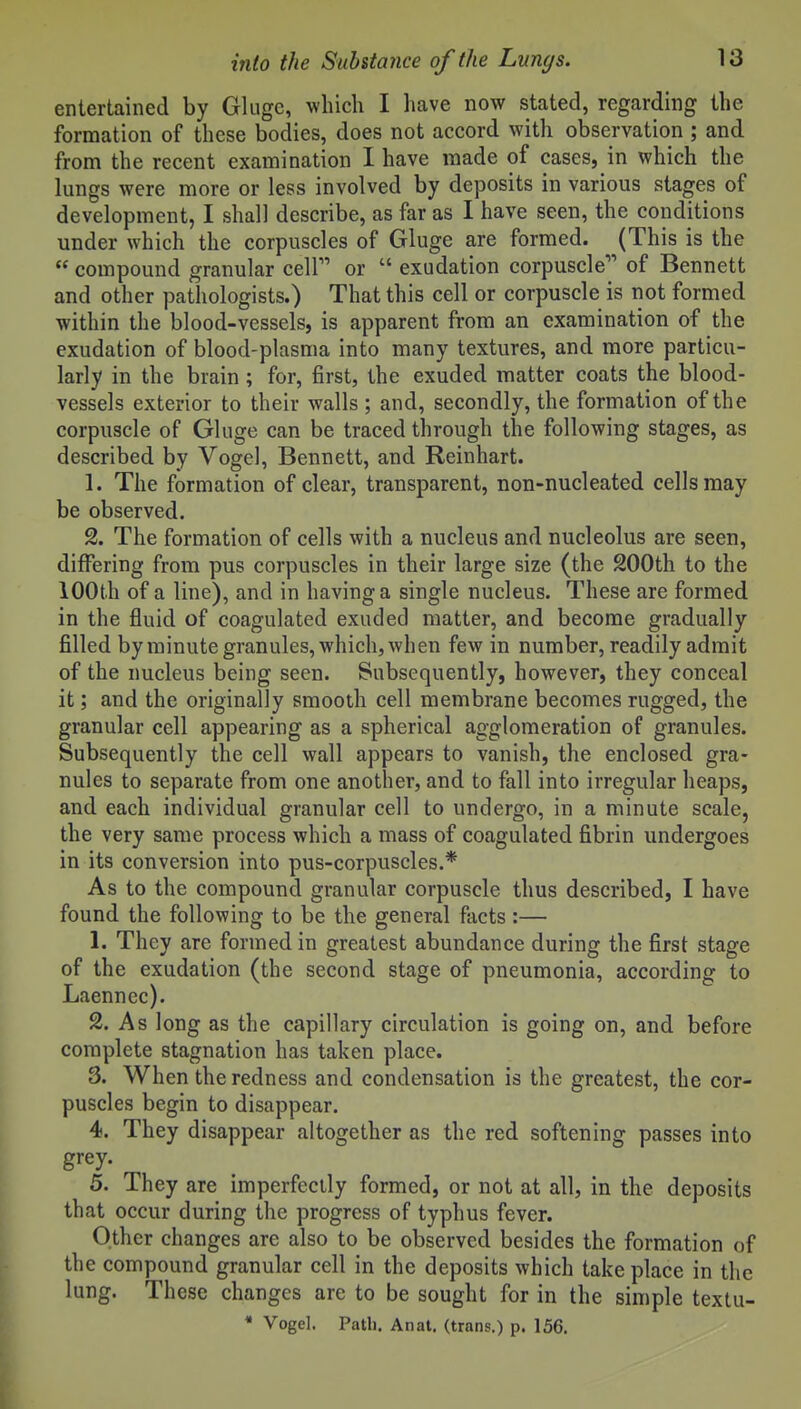 entertained by Glugc, which I have now stated, regarding the formation of these bodies, does not accord with observation ; and from the recent examination I have made of cases, in which the lungs were more or less involved by deposits in various stages of development, I shall describe, as far as I have seen, the conditions under which the corpuscles of Gluge are formed. (This is the  compound granular cell or  exudation corpuscle of Bennett and other pathologists.) That this cell or corpuscle is not formed within the blood-vessels, is apparent from an examination of the exudation of blood-plasma into many textures, and more particu- larly in the brain; for, first, the exuded matter coats the blood- vessels exterior to their walls ; and, secondly, the formation of the corpuscle of Gluge can be traced through the following stages, as described by Vogel, Bennett, and Reinhart. 1. The formation of clear, transparent, non-nucleated cells may be observed. 2. The formation of cells with a nucleus and nucleolus are seen, differing from pus corpuscles in their large size (the 200th to the 100th of a line), and in having a single nucleus. These are formed in the fluid of coagulated exuded matter, and become gradually filled by minute granules, which, when few in number, readily admit of the nucleus being seen. Subsequently, however, they conceal it; and the originally smooth cell membrane becomes rugged, the granular cell appearing as a spherical agglomeration of granules. Subsequently the cell wall appears to vanish, the enclosed gra- nules to separate from one another, and to fall into irregular heaps, and each individual granular cell to undergo, in a minute scale, the very same process which a mass of coagulated fibrin undergoes in its conversion into pus-corpuscles.* As to the compound granular corpuscle thus described, I have found the following to be the general facts:— 1. They are formed in greatest abundance during the first stage of the exudation (the second stage of pneumonia, according to Laennec). 2. As long as the capillary circulation is going on, and before complete stagnation has taken place. 3. When the redness and condensation is the greatest, the cor- puscles begin to disappear. 4. They disappear altogether as the red softening passes into grey. 5. They are imperfectly formed, or not at all, in the deposits that occur during the progress of typhus fever. Other changes are also to be observed besides the formation of the compound granular cell in the deposits which take place in the lung. These changes are to be sought for in the simple textu- * Vogel. Patli. Anal, (trans.) p. 156.