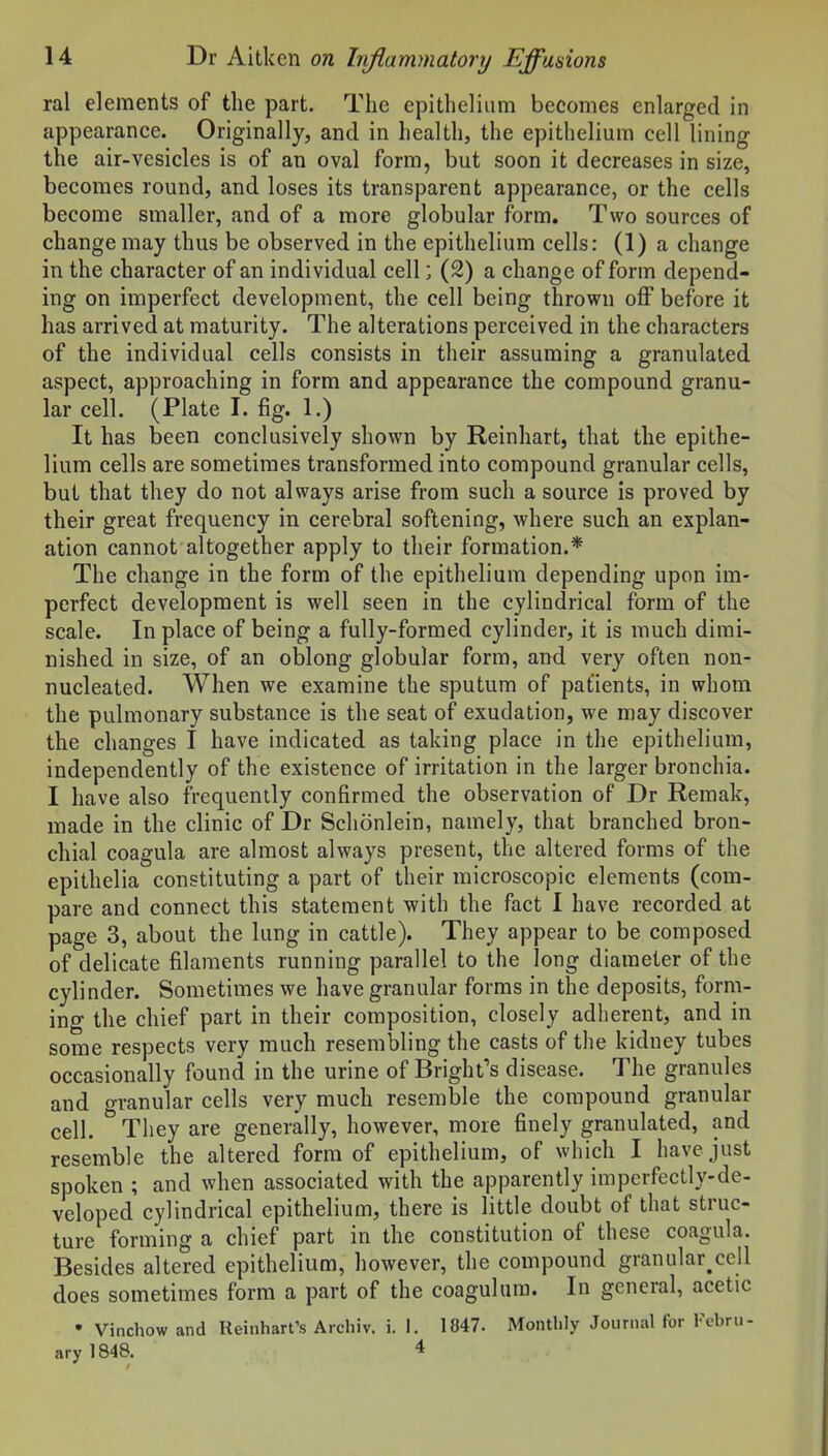 ral elements of the part. The epithelium becomes enlarged in appearance. Originally, and in health, the epithelium cell lining the air-vesicles is of an oval form, but soon it decreases in size, becomes round, and loses its transparent appearance, or the cells become smaller, and of a more globular form. Two sources of change may thus be observed in the epithelium cells: (1) a change in the character of an individual cell; (2) a change of form depend- ing on imperfect development, the cell being thrown off before it has arrived at maturity. The alterations perceived in the characters of the individual cells consists in their assuming a granulated aspect, approaching in form and appearance the compound granu- lar cell. (Plate I. fig. 1.) It has been conclusively shown by Reinhart, that the epithe- lium cells are sometimes transformed into compound granular cells, but that they do not always arise from such a source is proved by their great frequency in cerebral softening, where such an explan- ation cannot altogether apply to their formation.* The change in the form of the epithelium depending upon im- perfect development is well seen in the cylindrical form of the scale. In place of being a fully-formed cylinder, it is much dimi- nished in size, of an oblong globular form, and very often non- nucleated. When we examine the sputum of patients, in whom the pulmonary substance is the seat of exudation, we may discover the changes I have indicated as taking place in the epithelium, independently of the existence of irritation in the larger bronchia. I have also frequently confirmed the observation of Dr Reraak, made in the clinic of Dr Schonlein, namely, that branched bron- chial coagula are almost always present, the altered forms of the epithelia constituting a part of their microscopic elements (com- pare and connect this statement with the fact I have recorded at page 3, about the lung in cattle). They appear to be composed of delicate filaments running parallel to the long diameter of the cylinder. Sometimes we have granular forms in the deposits, form- ing the chief part in their composition, closely adlierent, and in some respects very much resembling the casts of the kidney tubes occasionally found in the urine of Bright's disease. The granules and o-ranular cells very much resemble the compound granular cell. ^ They are generally, however, more finely granulated, and resemble the altered form of epithelium, of which I have just spoken ; and when associated with the apparently imperfectly-de- veloped cylindrical epithelium, there is little doubt of that struc- ture forming a chief part in the constitution of these coagula. Besides altered epithelium, however, the compound granular^ceil does sometimes form a part of the coagulum. In general, acetic • Vinchow and Reinhart's Arcliiv. i. 1. 1847. Monthly Journal for Febru- ary 1848. 4