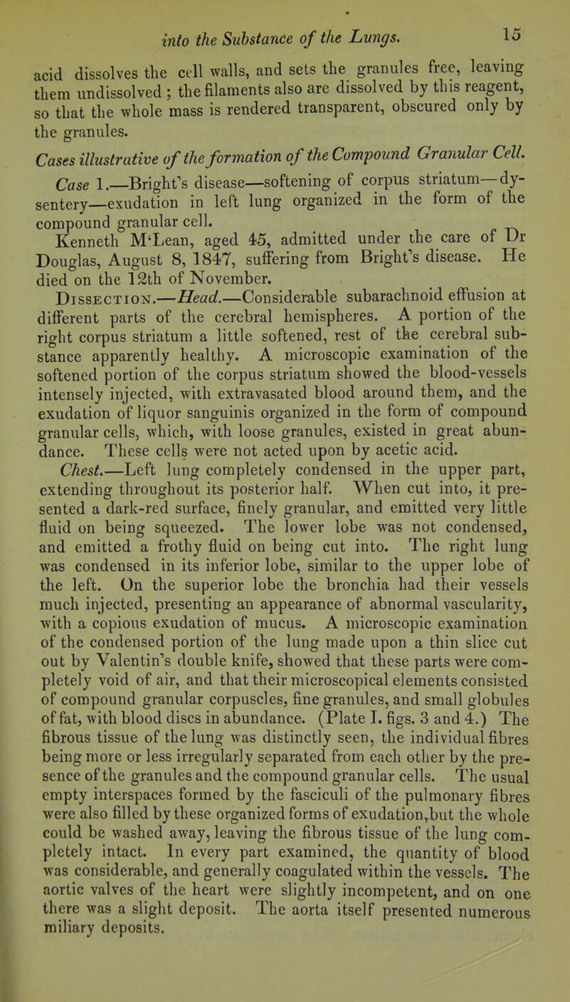 acid dissolves the cell walls, and sets the granules free, leaving tbem undissolved ; the filaments also are dissolved by this reagent, so that the whole mass is rendered transparent, obscured only by the granules. Cases illustrative of the formation of the Compound Granular Cell. Case 1.—Bright's disease—softening of corpus striatum—dy- sentery—exudation in left lung organized in the form of the compound granular cell. Kenneth M'Lean, aged 4?5, admitted under the care of Ur Douglas, August 8, 1847, suffering from Bright's disease. He died on the 12th of November. Dissection.—Head.—Considerable subarachnoid effusion at diflPerent parts of the cerebral hemispheres. A portion of the right corpus striatum a little softened, rest of the cerebral sub- stance apparently healthy. A microscopic examination of the softened portion of the corpus striatum showed the blood-vessels intensely injected, with extravasated blood around them, and the exudation of liquor sanguinis organized in the form of compound granular cells, which, with loose granules, existed in great abun- dance. These cells were not acted upon by acetic acid. Chest.—Left lung completely condensed in the upper part, extending throughout its posterior half. When cut into, it pre- sented a dark-red surface, finely granular, and emitted very little fluid on being squeezed. The lower lobe was not condensed, and emitted a frothy fluid on being cut into. The right lung was condensed in its inferior lobe, similar to the upper lobe of the left. On the superior lobe the bronchia had their vessels much injected, presenting an appearance of abnormal vascularity, ■with a copious exudation of mucus. A microscopic examination of the condensed portion of the lung made upon a thin slice cut out by Valentin's double knife, showed that these parts were com- pletely void of air, and that their microscopical elements consisted of compound granular corpuscles, fine granules, and small globules of fat, with blood discs in abundance. (Plate I. figs. 3 and 4.) The fibrous tissue of the lung was distinctly seen, the individual fibres being more or less irregularly separated from each other by the pre- sence of the granules and the compound granular cells. The usual empty interspaces formed by the fasciculi of the pulmonary fibres were also filled by these organized forms of exudation,but the whole could be washed away, leaving the fibrous tissue of the lung com- pletely intact. In every part examined, the quantity of blood was considerable, and generally coagulated within the vessels. The aortic valves of the heart were slightly incompetent, and on one there was a slight deposit. The aorta itself presented numerous miliary deposits.