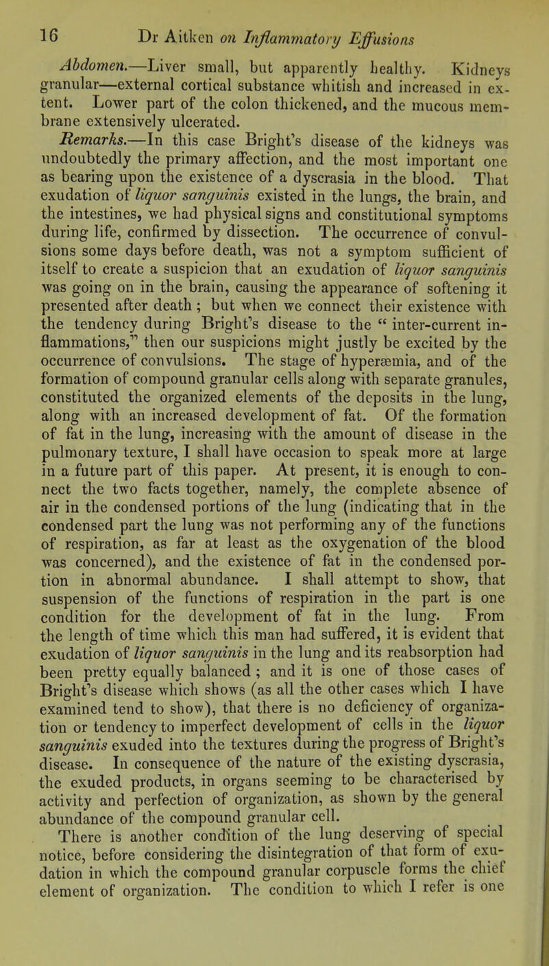 Abdomen.—Liver small, but apparently healthy. Kidneys granular—external cortical substance whitish and increased in ex- tent. Lower part of the colon thickened, and the mucous mem- brane extensively ulcerated. Remarks.—In this case Bright's disease of the kidneys was undoubtedly the primary affection, and the most important one as bearing upon the existence of a dyscrasia in the blood. That exudation of liquor sanguinis existed in the lungs, the brain, and the intestines, we had physical signs and constitutional symptoms during life, confirmed by dissection. The occurrence of convul- sions some days before death, was not a symptom sufficient of itself to create a suspicion that an exudation of liquor sanguinis was going on in the brain, causing the appearance of softening it presented after death ; but when we connect their existence with the tendency during Bright's disease to the inter-current in- flammations, then our suspicions might justly be excited by the occurrence of convulsions. The stage of hypersemia, and of the formation of compound granular cells along with separate granules, constituted the organized elements of the deposits in the lung, along with an increased development of fat. Of the formation of fat in the lung, increasing with the amount of disease in the pulmonary texture, I shall have occasion to speak more at large in a future part of this paper. At present, it is enough to con- nect the two facts together, namely, the complete absence of air in the condensed portions of the lung (indicating that in the condensed part the lung was not performing any of the functions of respiration, as far at least as the oxygenation of the blood was concerned), and the existence of fat in the condensed por- tion in abnormal abundance. I shall attempt to show, that suspension of the functions of respiration in the part is one condition for the development of fat in the lung. From the length of time which this man had suffered, it is evident that exudation of liquor sanguinis in the lung and its reabsorption had been pretty equally balanced ; and it is one of those cases of Brighfs disease which shows (as all the other cases which I have examined tend to show), that there is no deficiency of organiza- tion or tendency to imperfect development of cells in the liquor sanguinis exuded into the textures during the progress of Bright's disease. In consequence of the nature of the existing dyscrasia, the exuded products, in organs seeming to be characterised by activity and perfection of organization, as shown by the general abundance of the compound granular cell. There is another condition of the lung deserving of special notice, before considering the disintegration of that form of exu- dation in which the compound granular corpuscle forms the chief element of organization. The condition to which I refer is one