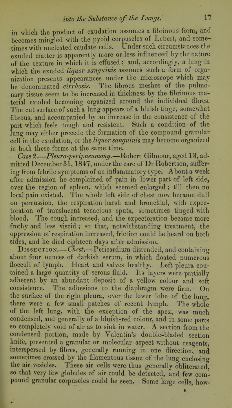 in which the product of exudation assumes a fibrinous form, and becomes mingled with the pyoid corpuscles of Lebert, and some- times with nucleated caudate cells. Under such circumstances the exuded inatter is apparently more or less influenced by the nature of the texture in which it is effused ; and, accordingly, a lung in which the exuded liquor sanguinis assumes such a form of orga- nization presents appearances under the microscope which may be denominated cirrhosis. The fibrous meshes of the pulmo- nary tissue seem to be increased in thickness by the fibrinous ma- terial exuded becoming organized around the individual fibres. The cut surface of such a lung appears of a bluish tinge, somewhat fibrous, and accompanied by an increase in the consistence of the part which feels tough and resistent. Such a condition of the lung may either precede the formation of the compound granular cell in the exudation, or the liquor sanguinis may become organized in both these forms at the same time. Case2.—Pleuro-peripneumony.—Robert Gilmour, aged 13, ad- mitted December 31,1847, under the care of Dr Robertson, suffer- ing from febrile symptoms of an inflammatory type. About a week after admission he complained of pain in lower part of left side, over the region of spleen, which seemed enlarged; till then no local pain existed. The whole left side of chest now became dull on percussion, the respiration harsh and bronchial, with expec- toration of translucent tenacious sputa, sometimes tinged with blood. The cough increased, and the expectoration became more frothy and less viscid ; so that, notwithstanding treatment, the oppression of respiration increased, friction could be heard on both sides, and he died eighteen days after admission. Dissection.— Chest,—Pericardium distended, and containing about four ounces of darkish serum, in which floated numerous flocculi of lymph. Heart and valves healthy. Left pleura con- tained a largo quantity of serous fluid. Its layers were partially adherent by an abundant deposit of a yellow colour and soft consistence. The adhesions to the diaphragm were firm. On the surface of the right pleura, over the lower lobe of the lung, there were a few small patches of recent lymph. The whole of the left lung, with the exception of the apex, was much condensed, and generally of a bluish-red colour, and in some parts so completely void of air as to sink in water. A section from the condensed portion, made by Valentin's double-bladed section knife, presented a granular or molecular aspect without reagents, interspersed by fibres, generally running in one direction, and sometimes crossed by the filamentous tissue of the lung enclosino- the air vesicles. These air cells were thus generally obliterated, so that very few globules of air could be detected, and few com- pound granular corpuscles could be seen. Some large cells, how-
