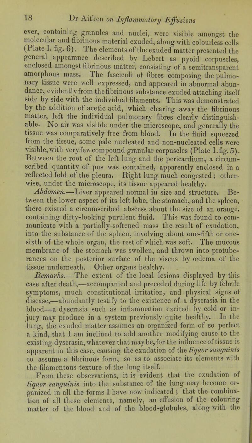 ever, containing granules and nuclei, were visible amongst tlie molecular and fibrinous material exuded, along with colourless cells (Plate I. fig. 6). The elements of the exuded matter presented the general appearance described by Lebert as pyoid corpuscles, enclosed amongst fibrinous matter, consisting of a semitransparent amorphous mass. The fasciculi of fibres composing the pulmo- nary tissue were well expressed, and appeared in abnormal abun- dance, evidently from thefibrinous substance exuded attaching itself side by side with the individual filaments. This was demonstrated by the addition of acetic acid, which clearing away the fibrinous matter, left the individual pulmonary fibres clearly distinguish- able. No air was visible under the microscope, and generally the tissue was comparatively free from blood. In the fluid squeezed from the tissue, some pale nucleated and non-nucleated cells were visible,with very few compound granular corpuscles (Plate I.fig.5). Between the root of the left lung and the pericardium, a circum- scribed quantity of pus vras contained, apparently enclosed in a reflected fold of the pleura. Right lung much congested ; other- wise, under the microscope, its tissue appeared healthy. Abdomen.—Liver appeared normal in size and structure. Be- tween the lower aspect of its left lobe, the stomach, and the spleen, there existed a circumscribed abscess about the size of an orange, containing dirty-looking purulent fluid. This was found to com- municate with a partially-softened mass the result of exudation, into the substance of the spleen, involving about one-fifth or one- sixth of the whole organ, the rest of whicli was soft. The mucous membrane of the stomach was swollen, and thrown into protube- rances on the posterior surface of the viscus by oedema of the tissue underneath. Other organs healthy. Remarks.—The extent of the local lesions displayed by this case after death,—accompanied and preceded during life by febrile symptoms, much constitutional irritation, and physical signs of disease,—abundantly testify to the existence of a dyscrasia in the blood—a dyscrasia such as inflammation excited by cold or in- jury may produce in a system previously quite healthy. In the lung, the exuded matter assumes an organized form of so perfect a kind, that I am inclined to add another modifying cause to the existing dyscrasia, whatever that may be, for the influence of tissue is apparent in this case, causing the exudation of the liquor sanguinis to assume a fibrinous form, so as to associate its elements with the filamentous texture of the lung itself. From these observations, it is evident that the exudation of liquor sanguinis into the substance of the lung may become or- ganized in all the forms I have now indicated ; that the combina- tion of all these elements, namely, an effusion of the colouring matter of the blood and of the blood-globules, along with the