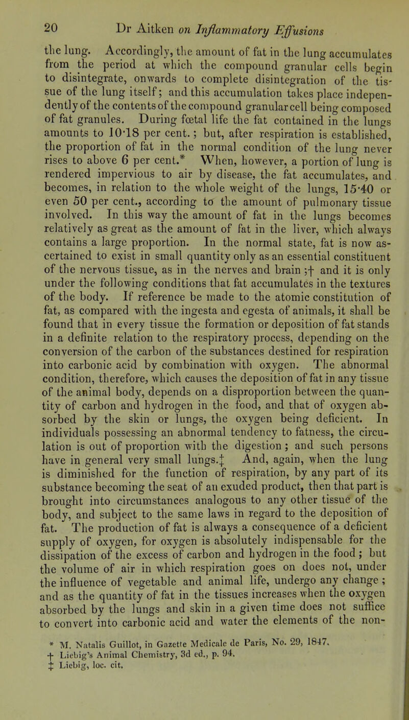 the lung. Accordingly, the amount of fat in the lung accumulates from the period at which the compound granular cells begin to disintegrate, onwards to complete disintegration of the tis- sue of the lung itself; and this accumulation takes place indepen- dently of the contents of the compound granular cell being composed of fat granules. During foetal life the fat contained in the lungs amounts to 10-18 per cent.; but, after respiration is established, the proportion of fat in the normal condition of the lung never rises to above 6 per cent.* When, however, a portion of lung is rendered impervious to air by disease, the fat accumulates, and becomes, in relation to the whole weight of the lungs, 15-40 or even 50 per cent., according to the amount of pulmonary tissue involved. In this way the amount of fat in the lungs becomes relatively as great as the amount of fat in the liver, which always contains a large proportion. In the normal state, fat is now as- certained to exist in small quantity only as an essential constituent of the nervous tissue, as in the nerves and brain ;-|- and it is only under the following conditions that fat accumulates in the textures of the body. If reference be made to the atomic constitution of fat, as compared with the ingesta and egesta of animals, it shall be found that in every tissue the formation or deposition of fat stands in a definite relation to the respiratory process, depending on the conversion of the carbon of the substances destined for respiration into carbonic acid by combination with oxygen. The abnormal condition, therefore, which causes the deposition of fat in any tissue of the animal body, depends on a disproportion between the quan- tity of carbon and hydrogen in the food, and that of oxygen ab- sorbed by the skin or lungs, the oxygen being deficient. In individuals possessing an abnormal tendency to fatness, the circu- lation is out of proportion with the digestion; and such persons have in general very small lungs.]: And, again, when the lung is diminished for the function of respiration, by any part of its substance becoming the seat of an exuded product, then that part is brought into circumstances analogous to any other tissue of the body, and subject to the same laws in regard to the deposition of fat. The production of fat is always a consequence of a deficient supply of oxygen, for oxygen is absolutely indispensable for the dissipation of the excess of carbon and hydrogen in the food ; but the volume of air in which respiration goes on does not, under the influence of vegetable and animal life, undergo any change ; and as the quantity of fat in the tissues increases when the oxygen absorbed by the lungs and skin in a given time does not suffice to convert into carbonic acid and water the elements of the non- * M. Natalis Guillot, in Gazette Medicale tie Paris, No. 29, 1847. -f- Liebig's Animal Chemistry, 3d ed., p. 94. X Liebig, loc. cit.