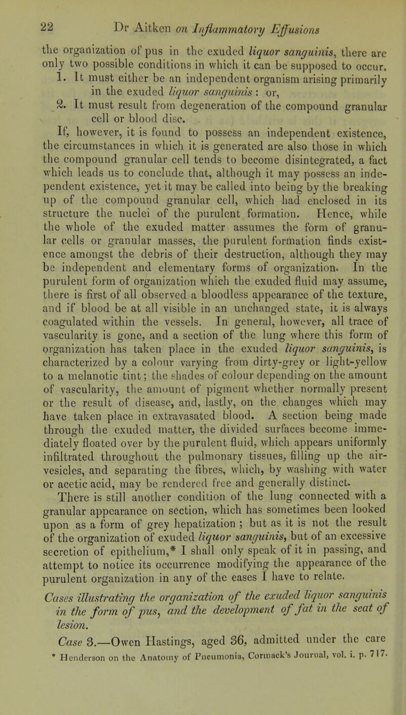the organization of pus in the exuded liquor sanguinis, there are only two possible conditions in which it can be supposed to occur. 1. It must either be an independent organism arising primarily in the exuded liquor sanguinis: or, 2. It must result from degeneration of the compound granular cell or blood disc. If, however, it is found to possess an independent existence, the circumstances in which it is generated are also those in which the compound granular cell tends to become disintegrated, a fact which leads us to conclude that, although it may possess an inde- pendent existence, yet it may be called into being by the breaking up of the compound granular cell, which had enclosed in its structure the nuclei of the purulent formation. Hence, while the whole of the exuded matter assumes the form of granu- lar cells or granular masses, the purulent formation finds exist- ence amongst the debris of their destruction, although they may be independent and elementary forms of organization. In the purulent form of organization which the exuded fluid may assume, there is first of all observed a bloodless appearance of the texture, and if blood be at all visible in an unchanged state, ii is always coagulated within the vessels. In general, however, all trace of vascularity is gone, and a section of the lung where this form of organization has taken place in the exuded liquor sanguinis^ is characterized by a colour varying from dirty-grey or light-yellow to a melanotic tint; the shades of colour depending on the amount of vascularity, the amount of pigment whether normally present or the result of disease, and, lastly, on the changes which may have taken place in extravasated blood. A section being made through the exuded matter, the divided surfaces become imme- diately floated over by the purulent fluid, which appears uniformly infiltrated throughout the pulmonary tissues, filling up the air- vesicles, and separating the fibres, which, by washing with water or acetic acid, may be rendered free and generally distinct. There is still another condition of the lung connected with a granular appearance on section, which has sometimes been looked upon as a form of grey hepatization ; but as it is not the result of the organization of exuded liquor sanguinis^ but of an excessive secretion of epithelium,* I shall only speak of it in passing, and attempt to notice its occurrence modifying the appearance of the purulent organization in any of the eases I have to relate. Cases illustrating the organization of the exuded liquor sanguinis in the form of pus ^ and the development of fat in the seat of lesion. Case 3.—Owen Hastings, aged 36, admitted under the care • Henderson on the Anatomy of Pneumonia, Cormack's Jouiual, vol. i. p. 717.