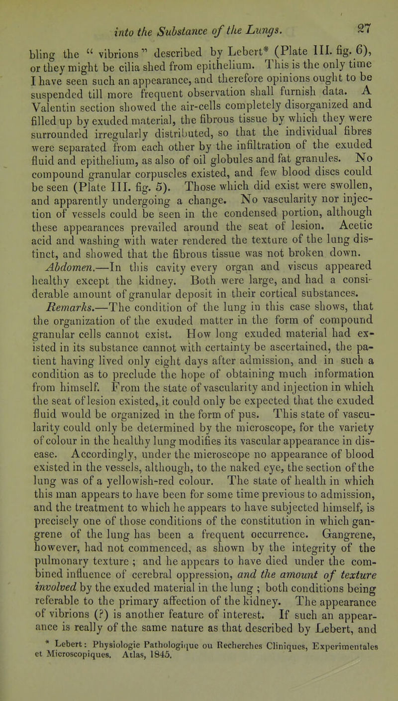 bling the  vibrions^' described by Lebert* (Plate III. fig. 6), or they might be cilia shed from epithelium. This is the only time I have seen such an appearance, and therefore opinions ought to be suspended till more frequent observation shall furnish data. A Valentin section showed the air-cells completely disorganized and filled up by exuded material, the fibrous tissue by which they were surrounded irregularly distributed, so that the individual fibres were separated from each other by the infiltration of the exuded fluid and epithelium, as also of oil globules and fat granules. No compound granular corpuscles existed, and few blood discs could be seen (Plate III. fig. 5). Those which did exist were swollen, and apparently undergoing a change. No vascularity nor injec- tion of vessels could be seen in the condensed portion, although these appearances prevailed around the seat of lesion. Acetic acid and washing with water rendered the texture of the lung dis- tinct, and showed that the fibrous tissue was not broken down. Abdomen.—In this cavity every organ and viscus appeared healthy except the kidney. Both were large, and had a consi- derable amount of granular deposit in their cortical substances. Remarks.—The condition of the lung in this case shows, that the organization of the exuded matter in the form of compound granular cells cannot exist. How long exuded material had ex- isted in its substance cannot with certainty be ascertained, the pa- tient having lived only eight days after admission, and in such a condition as to preclude the hope of obtaining much information from himself. From the state of vascularity and injection in which the seat of lesion existed, it could only be expected that the exuded fluid would be organized in the form of pus. This state of vascu- larity could only be determined by the microscope, for the variety of colour in the healthy lung modifies its vascular appearance in dis- ease. Accordingly, under the microscope no appearance of blood existed in the vessels, although, to the naked eye, the section of the lung was of a yellowish-red colour. The state of health in which this man appears to have been for some time previous to admission, and the treatment to which he appears to have subjected himself, is precisely one of those conditions of the constitution in which gan- grene of the lung has been a frequent occurrence. Gangrene, however, had not commenced, as shown by the integrity of the pulmonary texture ; and he appears to have died under the com- bined influence of cerebral oppression, and the amount of texture involved by the exuded material in the lung ; both conditions being referable to the primary aflfection of the kidney. The appearance of vibrions (?) is another feature of interest. If such an appear- ance is really of the same nature as that described by Lebert, and • Lebert: Physiologic Pathologiiiue ou Recherches Cliniques, Experimcntales et Microscopiques. Atlas, 1845.