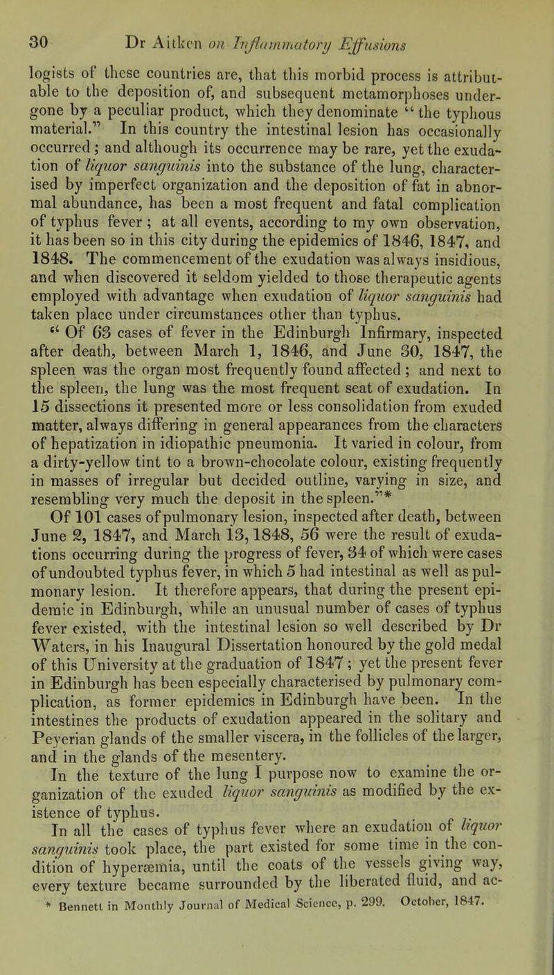 legists of these countries are, that this morbid process is attribut- able to the deposition of, and subsequent metamorplioses under- gone by a peculiar product, which they denominate  the typhous materia]. In this country the intestinal 1 esion has occasionally occurred ; and although its occurrence may be rare, yet the exuda- tion of liquor sanguinis into the substance of the lung, character- ised by imperfect organization and the deposition of fat in abnor- mal abundance, has been a most frequent and fatal complication of typhus fever ; at all events, according to my own observation, it has been so in this city during the epidemics of 1846, 1847, and 1848. The commencement of the exudation was always insidious, and when discovered it seldom yielded to those therapeutic agents employed with advantage when exudation of liquor sanguinis had taken place under circumstances other than typhus. Of G3 cases of fever in the Edinburgh Infirmary, inspected after death, between March 1, 1846, and June 30, 1847, the spleen was the organ most frequently found affected ; and next to the spleen, the lung was the most frequent seat of exudation. In 15 dissections it presented more or less consolidation from exuded matter, always differing in general appearances from the characters of hepatization in idiopathic pneumonia. It varied in colour, from a dirty-yellow tint to a brown-chocolate colour, existing frequently in masses of irregular but decided outline, varying in size, and resembling very much the deposit in the spleen.* Of 101 cases of pulmonary lesion, inspected after death, between June 2, 1847, and March 13,1848, 56 were the result of exuda- tions occurring during the progress of fever, 34 of which were cases of undoubted typhus fever, in which 5 had intestinal as well as pul- monary lesion. It therefore appears, that during the present epi- demic in Edinburgh, while an unusual number of cases of typhus fever existed, with the intestinal lesion so well described by Dr Waters, in his Inaugural Dissertation honoured by the gold medal of this University at the graduation of 1847 ; yet the present fever in Edinburgh has been especially characterised by pulmonary com- plication, as former epidemics in Edinburgh have been. In the intestines the products of exudation appeared in the solitary and Peyerian glands of the smaller viscera, in the follicles of the larger, and in the glands of the mesentery. In the texture of the lung I purpose now to examine the or- ganization of the exuded liquor sanguinis as modified by the ex- istence of typhus. In all the cases of typhus fever where an exudation of hquor sanqiihiis took place, the part existed for some time in the con- dition of hyperemia, until the coats of the vessels giving way, every texture became surrounded by the liberated fluid, and ac- * Bennett in Monthly Journal of Medical Science, p. 299. October, 1847.