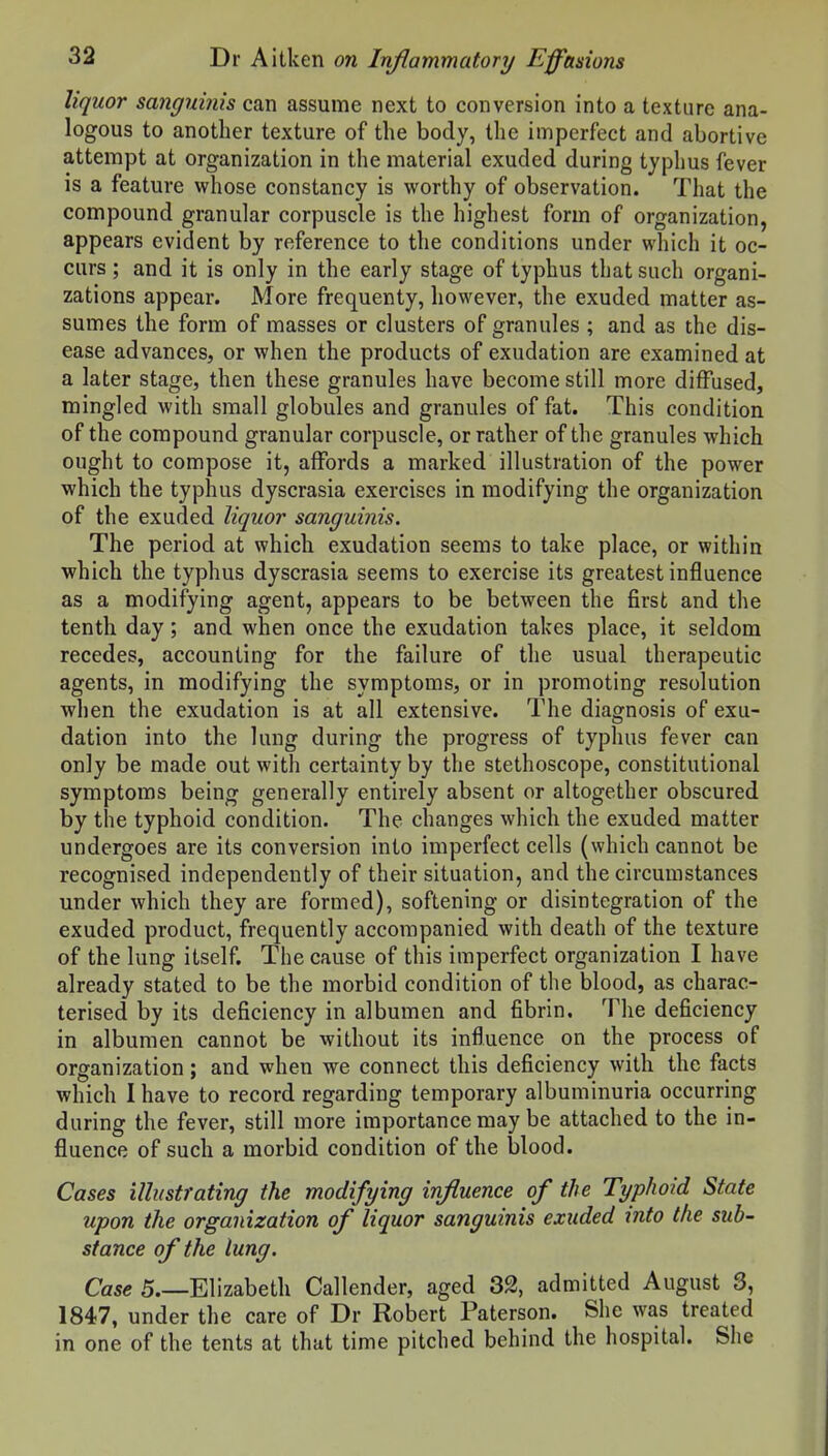 liquor sanguinis can assume next to conversion into a texture ana- logous to another texture of the body, the imperfect and abortive attempt at organization in the material exuded during typhus fever is a feature whose constancy is worthy of observation. That the compound granular corpuscle is the highest form of organization, appears evident by reference to the conditions under which it oc- curs ; and it is only in the early stage of typhus that such organi- zations appear. More frequenty, however, the exuded matter as- sumes the form of masses or clusters of granules ; and as the dis- ease advances, or when the products of exudation are examined at a later stage, then these granules have become still more diffused, mingled with small globules and granules of fat. This condition of the compound granular corpuscle, or rather of the granules which ought to compose it, affords a marked illustration of the power which the typhus dyscrasia exercises in modifying the organization of the exuded liquor sanguinis. The period at which exudation seems to take place, or within which the typhus dyscrasia seems to exercise its greatest influence as a modifying agent, appears to be between the first and the tenth day; and when once the exudation takes place, it seldom recedes, accounting for the failure of the usual therapeutic agents, in modifying the symptoms, or in promoting resolution when the exudation is at all extensive. The diagnosis of exu- dation into the lung during the progress of typhus fever can only be made out with certainty by the stethoscope, constitutional symptoms being generally entirely absent or altogether obscured by the typhoid condition. The changes which the exuded matter undergoes are its conversion into imperfect cells (which cannot be recognised independently of their situation, and the circumstances under which they are formed), softening or disintegration of the exuded product, frequently accompanied with death of the texture of the lung itself. The cause of this imperfect organization I have already stated to be the morbid condition of the blood, as charac- terised by its deficiency in albumen and fibrin. The deficiency in albumen cannot be without its influence on the process of organization; and when we connect this deficiency with the facts which I have to record regarding temporary albuminuria occurring during the fever, still more importance may be attached to the in- fluence of such a morbid condition of the blood. Cases illustrating the modifying influence of the Typhoid State upon the organization of liquor sanguinis exuded into the sub- stance of the lung. Case 5.—Elizabeth Callender, aged 32, admitted August 3, 1847, under the care of Dr Robert Paterson. She was treated in one of the tents at that time pitched behind the hospital. She