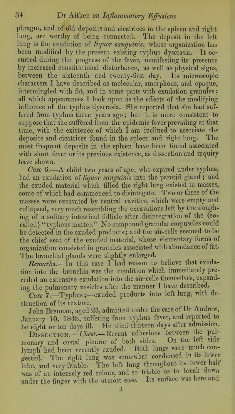 phragm, and of old deposits and cicatrices in the spleen and right lung, are worthy of being connected. The deposit in the left lung is the exudation of liquor sanguinis^ whose organization has been modified by the present existing typhus dyscrasia. It oc- curred during the progress of the fever, manifesting its presence by increased constitutional disturbance, as well as physical signs, between the sixteenth and twenty-first day. Its microscopic characters I have described as molecular, amorphous, and opaque, intermingled with fat, and in some parts with exudation granules; all which appearances 1 look upon as the effects of the modifying influence of the typhus dyscrasia. She reported that she had suf- fered from typhus three years ago; but it is more consistent to suppose that she suffered from the epidemic fever prevailing at that time, with the existence of which I am inclined to associate the deposits and cicatrices found in the spleen and right lung. The most frequent deposits in the spleen have been found associated with short fever or its previous existence, as dissection and inquiry have shown. Case 6.—A child two years of age, who expired under typhus, had an exudation of liquor sanguinis into the parotid gland; and the exuded material which filled the right lung existed in masses, some of which had commenced to disintegate. Two or three of the masses were excavated by central cavities, which were empty and collapsed, very much resembling the excavations left by the slough- ing of a solitary intestinal follicle after disintegration of the (so- called)  typhous matter. No compound granular corpuscles could be detected in the exuded products; and the air-cells seemed to be the chief seat of the exuded material, whose elementary forms of organization consisted in granules associated with abundance of fat. The bronchial glands were slightly enlarged. Remarks.—In this case I had reason to believe that exuda- tion into the bronchia was the condition which immediately pre- ceded an extensive exudation into the air-cells themselves, expand- ing the pulmonary vesicles after the manner I have described. Case 7.—Typhus;—exuded products into left lung, with de- struction of its texture. t% a j John Brennan, aged 23, admitted under the care of Dr Andrew, January 10, 1848, suffering from typhus fever, and reported to be eight or ten days ill. He died thirteen days after admission. Dissection.—CAes^.—Recent adhesions between the pul- monary and costal pleurae of both sides. On the left side lymph had been recently exuded. Both lungs were much con- gested. The right lung was somewhat condensed in its lower lobe, and very friable. The left lung throughout its lower half was of an intensely red colour, and so friable as to break dovvn xmder the finger with the utmost ease. Its surface was here and 3