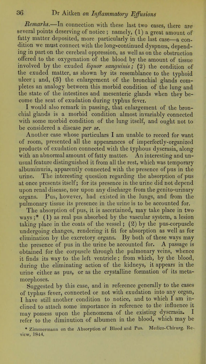 Remarks.—In connection with these last two cases, there are several points deserving of notice ; namely, (1) a great amount of fatty matter deposited, more particularly in the last case—a con- dition we must connect with the long-continued dyspnoja, depend- ing in part on the cerebral oppression, as well as on the obstruction offered to the oxygenation of the blood by the amount of tissue involved by the exuded liquor sanguinis; (2) the condition of the exuded matter, as shown by its resemblance to the typhoid ulcer; and, (3) the enlargement of the bronchial glands com- pletes an analogy between this morbid condition of the lung and the state of the intestines and mesenteric glands when they be- come the seat of exudation during typhus fever. I would also remark in passing, that enlargement of the bron- chial glands is a morbid condition almost invariably connected with some morbid condition of the lung itself, and ought not to be considered a disease per se. Another case whose particulars I am unable to record for want of room, presented all the appearances of imperfectly-organized products of exudation connected with the typhous dyscrasia, along with an abnormal amount of fatty matter. An interesting and un- usual feature distinguished it from all the rest, which was temporary albuminuria, apparently connected with the presence of pus in the urine. The interesting question regarding the absorption of pus at once presents itself; for its presence in the urine did not depend upon renal disease, nor upon any discharge from the genito-urinary organs. Pus, however, had existed in the lungs, and from the pulmonary tissue its presence in the urine is to be accounted for. The absorption of pus, it is ascertained, may take place in two ways ;* (1) as real pus absorbed by the vascular system, a lesion taking place in the coats of the vessel; (2) by the pus-corpuscle undergoing changes, rendering it fit for absorption as well as for elimination by the excretory organs. By both of these ways may the presence of pus in the urine be accounted for. A passage is obtained for the corpuscle through the pulmonary veins, whence it finds its way to the left ventricle; from which, by the blood, during the eliminating action of the kidneys, it appears in the urine either as pus, or as the crystalline formation of its meta- morphoses. Suffirested by this case, and in reference generally to the cases of typhus fever, connected or not with exudation into any organ, I have still another condition to notice, and to which I am in- clined to attach some importance in reference to the influence it may possess upon the phenomena of the existing dyscrasia. I refer to the diminution of albumen in the blood, which may be • Zimmermann on the Absorption of Blood and Pus. Medico-Chiriirg. Re- view, 1844,