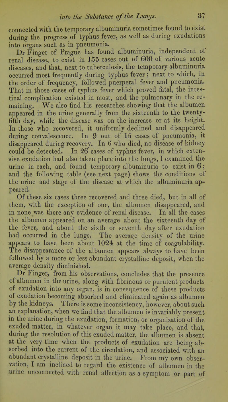 connected with the temporary albuminuria sometimes found to exist during the progress of typhus fever, as well as during exudations into organs such as in pneumonia. Dr Finger of Prague has found albuminuria, independent of renal disease, to exist in 155 cases out of 600 of various acute diseases, and that, next to tuberculosis, the temporary albuminuria occurred most frequently during typhus fever; next to which, in the order of frequency, followed puerperal fever and pneumonia. That in those cases of typhus fever which proved fatal, the intes- tinal complication existed in most, and the pulmonary in the re- maining. We also find his researches showing that the albumen appeared in the urine generally from the sixteenth to the twenty- fifth day, while the disease was on the increase or at its height. In those who recovered, it uniformly declined and disappeared during convalescence. In 9 out of 15 cases of pneumonia, it disappeared during recovery. In 6 who died, no disease of kidney could be detected. In 26 cases of typhus fever, in which exten- sive exudation had also taken place into the lungs, I examined the urine in each, and found temporary albuminuria to exist in 6; and the following table (see next page) shows the conditions of the urine and stage of the disease at which the albuminuria ap- peared. Of these six cases three recovered and three died, but in all of them, Avith the exception of one, the albumen disappeared, and in none was there any evidence of renal disease. In all the cases the albumen appeared on an average about the sixteenth day of the fever, and about the sixth or seventh day after exudation had occurred in the lungs. The average density of the urine appears to have been about 1024 at the time of coagulability. The disappearance of the albumen appears always to have been followed by a more or less abundant crystalline deposit, when the average density diminished. Dr Finger, from his observations, concludes that the presence of albumen in the urine, along with fibrinous or purulent products of exudation into any organ, is in consequence of these products of exudation becoming absorbed and eliminated again as albumen by the kidneys. There is some inconsistency, however, about such an explanation, when we find that the albumen is invariably present in the urine during the exudation, formation, or organization of the exuded matter, in whatever organ it may take place, and that, during the resolution of this exuded matter, the albumen is absent at the very time when the products of exudation are being ab- sorbed into the current of the circulation, and associated with an abundant crystalline deposit in the urine. From my own obser- vation, I am inclined to regard the existence of albumen in the urine unconnected with renal affection as a symptom or part of