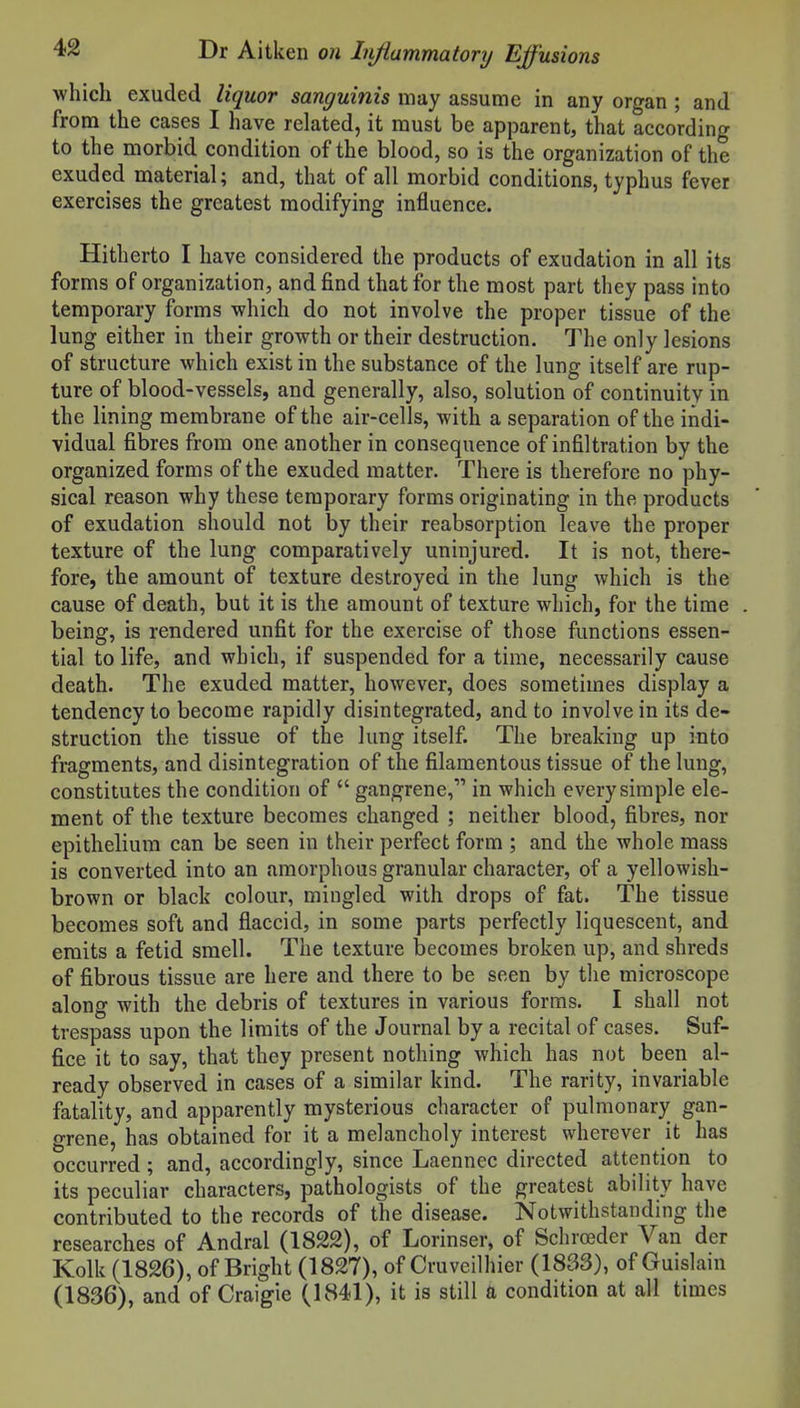 which exuded liquor sanguinis may assume in any organ ; and from the cases I have related, it must be apparent, that according to the morbid condition of the blood, so is the organization of the exuded material; and, that of all morbid conditions, typhus fever exercises the greatest modifying influence. Hitherto I have considered the products of exudation in all its forms of organization, and find that for the most part they pass into temporary forms which do not involve the proper tissue of the lung either in their growth or their destruction. The only lesions of structure which exist in the substance of the lung itself are rup- ture of blood-vessels, and generally, also, solution of continuity in the lining membrane of the air-cells, with a separation of the indi- vidual fibres from one another in consequence of infiltration by the organized forms of the exuded matter. There is therefore no phy- sical reason why these temporary forms originating in the products of exudation should not by their reabsorption leave the proper texture of the lung comparatively uninjured. It is not, there- fore, the amount of texture destroyed in the lung which is the cause of death, but it is the amount of texture which, for the time being, is rendered unfit for the exercise of those functions essen- tial to life, and which, if suspended for a time, necessarily cause death. The exuded matter, however, does sometimes display a tendency to become rapidly disintegrated, and to involve in its de- struction the tissue of the lung itself. The breaking up into fragments, and disintegration of the filamentous tissue of the lung, constitutes the condition of  gangrene, in which every simple ele- ment of the texture becomes changed ; neither blood, fibres, nor epithelium can be seen in their perfect form ; and the whole mass is converted into an amorphous granular character, of a yellowish- brown or black colour, mingled with drops of fat. The tissue becomes soft and flaccid, in some parts perfectly liquescent, and emits a fetid smell. The texture becomes broken up, and shreds of fibrous tissue are here and there to be seen by the microscope along with the debris of textures in various forms. I shall not trespass upon the limits of the Journal by a recital of cases. Suf- fice it to say, that they present nothing which has not been al- ready observed in cases of a similar kind. The rarity, invariable fatality, and apparently mysterious character of pulmonary gan- grene, has obtained for it a melancholy interest wherever it has occurred ; and, accordingly, since Laennec directed attention to its peculiar characters, pathologists of the greatest ability have contributed to the records of the disease. Notwithstanding the researches of Andral (1822), of Lorinser, of Schroeder Van der Kolk (1826), of Bright (1827), of Cruveilhier (1833), of Guislain (1836), and of Craigie (1841), it is still a condition at all times