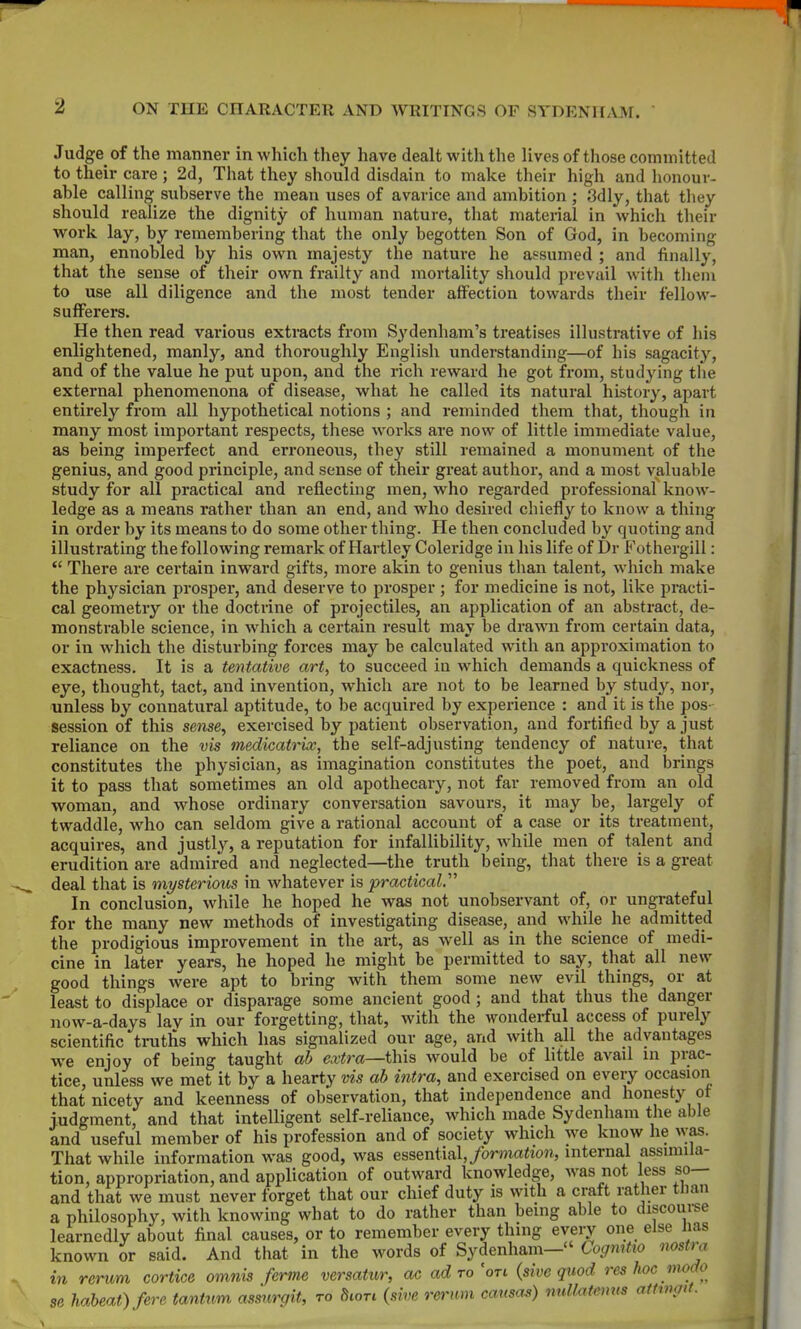 2 Judge_ of the manner in which they have dealt with the lives of tliose committed to their care ; 2d, That they should disdain to make their high and lionour- able calling subserve the mean uses of avarice and ambition ; 3dly, that they should realize the dignity of human nature, that material in which their work lay, by remembering that the only begotten Son of God, in becoming man, ennobled by his own majesty the nature he assumed ; and finally, that the sense of their own frailty and mortality should prevail with tliem to use all diligence and the most tender affection towards their fellow- sufferers. He then read various extracts from Sydenham's treatises illustrative of his enlightened, manly, and thoroughly English understanding—of his sagacity, and of the value he put upon, and the rich reward he got from, studying the external phenomenona of disease, what he called its natural history, apart entirely from all hypothetical notions ; and reminded them that, though in many most important respects, these works are now of little immediate value, as being imperfect and erroneous, they still remained a monument of the genius, and good principle, and sense of their great author, and a most valuable study for all practical and reflecting men, who regarded professional know- ledge as a means rather than an end, and who desired chiefly to know a thing in order by its means to do some other thing. He then concluded by quoting and illustrating the following remark of Hartley Coleridge in his life of Dr Fothergill:  There are certain inward gifts, more akin to genius than talent, which make the physician prosper, and deserve to prosper; for medicine is not, like practi- cal geometry or the doctrine of projectiles, an application of an abstract, de- monstrable science, in which a certain result may be drawn from certain data, or in which the disturbing forces may be calculated with an approximation to exactness. It is a tentative art, to succeed in which demands a quickness of eye, thought, tact, and invention, which are not to be learned by study, nor, unless by connatural aptitude, to be acquired by experience : and it is the pos- session of this sense, exercised by patient observation, and fortified by a just reliance on the vis medicatriv, the self-adjusting tendency of nature, that constitutes the physician, as imagination constitutes the poet, and brings it to pass that sometimes an old apothecary, not far removed from an old woman, and whose ordinary conversation savours, it may be, largely of twaddle, who can seldom give a rational account of a case or its treatment, acquires, and justly, a reputation for infallibility, while men of talent and erudition are admired and neglected—the truth being, that there is a great deal that is mysterious in whatever is practical.' In conclusion, while he hoped he was not unobservant of, or ungrateful for the many new methods of investigating disease, and while he admitted the prodigious improvement in the art, as well as in the science of medi- cine in later years, he hoped he might be permitted to say, that all new good things were apt to bring with them some new evil things, or at least to displace or disparage some ancient good ; and that thus the danger now-a-days lay in our forgetting, that, with the wonderful access of purely scientific truths which has signalized our age, and with all the advantages we enjoy of being taught ab extra—this would be of little avail in prac- tice, unless we met it by a hearty vis ab intra, and exercised on every occasion that nicety and keenness of observation, that independence and honesty ot judgment, and that intelligent self-reliance, which made Sydenham the able and useful member of his profession and of society which we know he was. That while information was good, was essential, formation, internal assimila- tion, appropriation, and application of outward knowledge, was not less so— and that we must never forget that our chief duty is with a craft rather tlian a philosophy, with knowing what to do rather than being able to discoui-se learnedly about final causes, or to remember every thing eveiy one else lias known or said. And that in the words of Sydenham— Cogmtio nostra in rerum cortice omnis ferine versatur, ac ad to'on {sim quod res hoc modo 3 haheat)fere tantum assurgit, to ^wtl (sive rerum causae) nuUatmns aftmgit. se