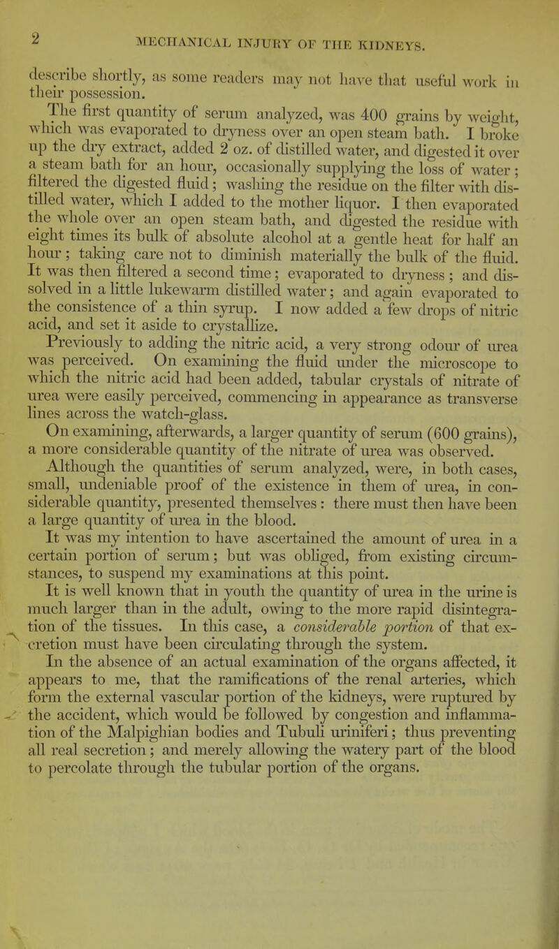 2 describe shortly, as some readers may not have that useful work in their possession. The first quantity of serum analyzed, was 400 grains by weicrjit, which was evaporated to di-jnicss over an open steam bath. I broke up the diy extract, added 2 oz. of chstilled water, and digested it over a steam bath for an hour, occasionally supplying the loss of water; filtered the chgested fluid; washing the residue on the filter ^vith dis- tilled water, which I added to the mother liquor. I then evaporated the whole over an open steam bath, and chgested the residue ^^ith eight times its buhv of absolute alcohol at a gentle heat for half an horn-; taldng care not to diminish materially the bulk of the fluid. It was then filtered a second time; evaporated to drjoiess ; and dis- solved in a little lukewann chstilled water; and again evaporated to the consistence of a thin syrup. I now added a'few drops of nitric acid, and set it aside to crystallize. Previously to adding the nitric acid, a very strong odom- of urea was perceived. On examining the fluid mider the microscope to which the nitric acid had been added, tabular ciystals of nitrate of urea were easily perceived, commencing in appearance as transverse lines across the watch-glass. On examining, afterwards, a larger quantity of seram (600 grains), a more considerable quantity of the nitrate of urea was observed. Although the quantities of serum analyzed, were, in both cases, small, undeniable proof of the existence in them of urea, in con- siderable quantity, presented themselves : there must then have been a large quantity of m'ea m the blood. It was my intention to have ascertained the amount of urea in a certain portion of serum; but was obhged, from existing circum- stances, to susjDcnd my examinations at this point. It is well known that in youth the quantity of m*ea in the urine is much larger than in the adult, ovsdng to the more rapid dismtegra- tion of the tissues. In this case, a considerable j^ortion of that ex- cretion must have been circulatmg tlu'ough the system. In the absence of an actual examination of the organs affected, it appears to me, that the ramifications of the renal arteries, which form the external vascular portion of the kidneys, were ruptm'ed by the accident, which would be followed by congestion and mflamma- tion of the Malpighian bodies and Tubuli uriniferi; thus preventing all real secretion; and merely allowing the watery part of the blood to percolate through the tubular portion of the organs.