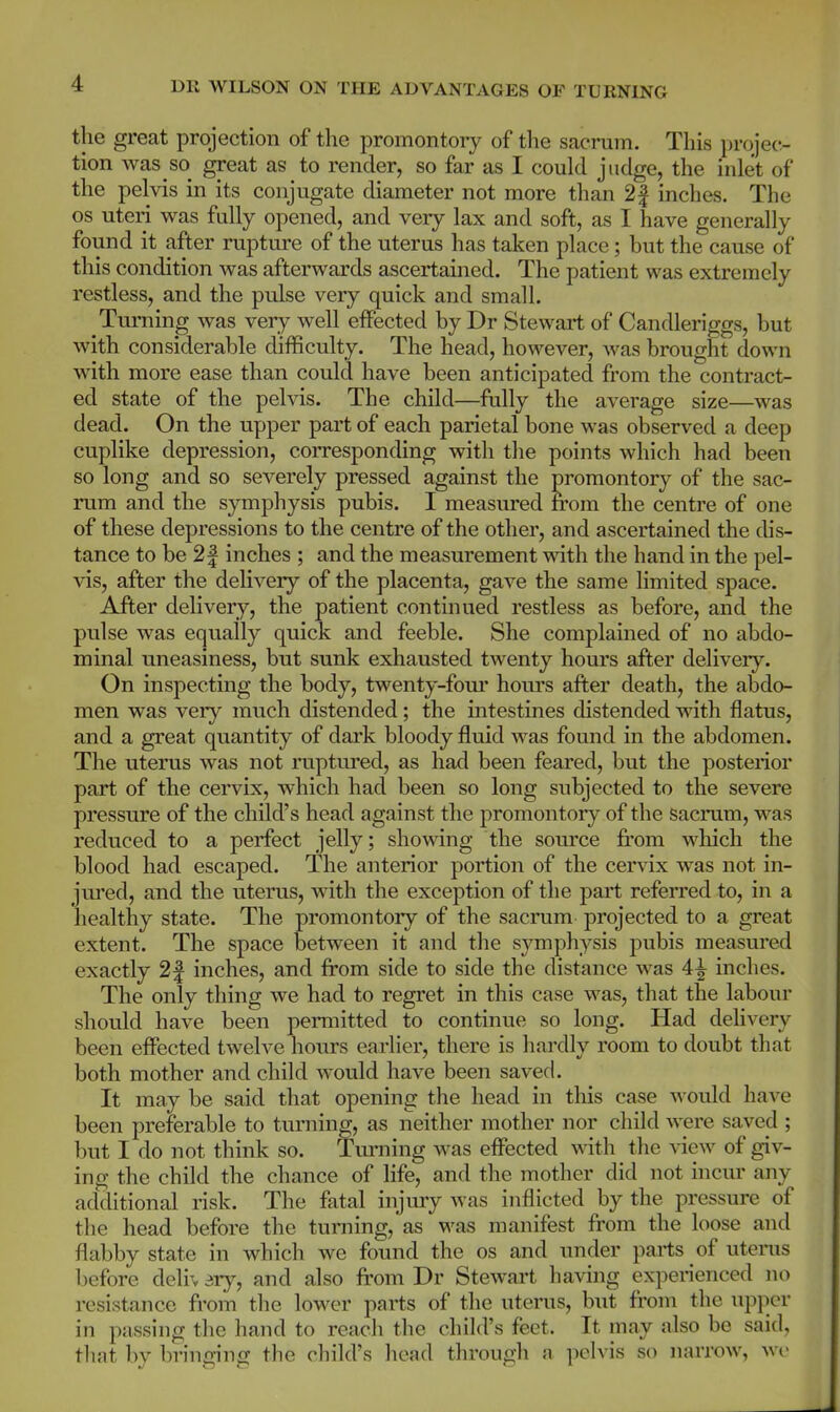 1 the great projection of the promontory of the sacrum. This projec- tion was so great as to render, so far as I could judge, the inlet of the pelvis in its conjugate diameter not more than 2| inches. The os uteri was fully opened, and very lax and soft, as I have generally found it after rupture of the uterus has taken place; but the cause of this condition was afterwards ascertained. The patient was extremely restless, and the pulse very quick and small. Turning was very well effected by Dr Stewart of Candleriggs, but with considerable difficulty. The head, however, was brought down with more ease than could have been anticipated from the contract- ed state of the pelvis. The child—fully the average size—was dead. On the upper part of each parietal bone was observed a deep cuplike depression, corresponding with the points which had been so long and so severely pressed against the promontory of the sac- rum and the symphysis pubis. I measured from the centre of one of these depressions to the centre of the other, and ascertained the dis- tance to be 2| inches ; and the measurement with the hand in the pel- vis, after the delivery of the placenta, gave the same limited space. After delivery, the patient continued restless as before, and the pulse was equally quick and feeble. She complained of no abdo- minal uneasiness, but sunk exhausted twenty hours after delivery. On inspecting the body, twenty-four hours after death, the abdo- men was very much distended; the intestines distended with flatus, and a great quantity of dark bloody fluid was found in the abdomen. The uterus was not ruptured, as had been feared, but the posterior part of the cervix, which had been so long subjected to the severe pressure of the child's head against the promontory of the sacrum, was reduced to a perfect jelly; showing the source from which the blood had escaped. The anterior portion of the cervix was not in- jured, and the uterus, with the exception of the part referred to, in a healthy state. The promontory of the sacrum projected to a great extent. The space between it and the symphysis pubis measured exactly 2| inches, and from side to side the distance was 4^ inches. The only thing we had to regret in this case was, that the labour should have been permitted to continue so long. Had delivery been effected twelve hours earlier, there is hardly room to doubt that both mother and child would have been saved. It may be said that opening the head in this case would have been preferable to turning, as neither mother nor child were saved ; but I do not think so. Turning was effected with the view of giv- ing the child the chance of life, and the mother did not incur any additional risk. The fatal injury was inflicted by the pressure of the head before the turning, as was manifest from the loose and flabby state in which we found the os and under parts of uterus before clelh sry, and also from Dr Stewart having experienced no resistance from the lower parts of the uterus, but from the upper in passing the hand to reach the child's feet. It may also be said, that by bringing the child's head through a pelvis so narrow, we