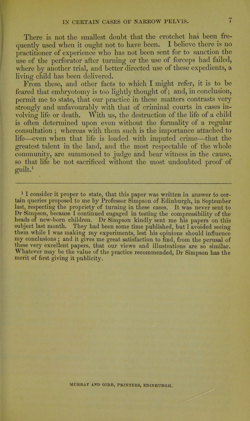 There is not the smallest doubt that the crotchet has been fre- quently used when it ought not to have been. I believe there is no practitioner of experience who has not been sent for to sanction the use of the perforator after turning or the use of forceps had failed, where by another trial, and better directed use of these expedients, a living child has been delivered. From these, and other facts to which I might refer, it is to be feared that embryotomy is too lightly thought of; and, in conclusion, permit me to state, that our practice in these matters contrasts very strongly and unfavourably with that of criminal courts in cases in- volving life or death. With us, the destruction of the life of a child is often determined upon even without the formality of a regular consultation ; whereas with them such is the importance attached to life—even when that life is loaded with imputed crime—that the greatest talent in the land, and the most respectable of the whole community, are summoned to judge and bear witness in the cause, so that life be not sacrificed without the most undoubted proof of guilt.1 1 I consider it proper to state, that this paper was written in answer to cer- tain queries proposed to me by Professor Simpson of Edinburgh, in September last, respecting the propriety of turning in these cases. It was never sent to Dr Simpson, because I continued engaged in testing the compressibility of the heads of new-born children. Dr Simpson kindly sent me his papers on this subject last month. They had been some time published, but I avoided seeing them while I was making my experiments, lest his opinions should influence my conclusions ; and it gives me great satisfaction to find, from the perusal of these very excellent papers, that our views and illustrations are so similar. Whatever may be the value of the practice recommended, Dr Simpson has the merit of first giving it publicity. MURRAY AND GIBB, PRINTERS, EDINBURGH.