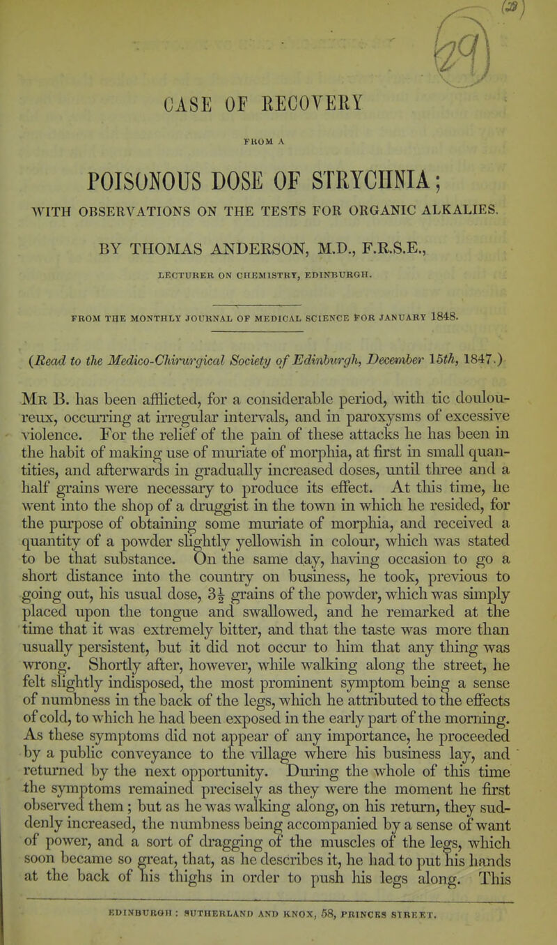 CASE or EECOVEKY FUOM A POISONOUS DOSE OF STRYCnNIA; WITH OBSERVATIONS ON THE TESTS FOR ORGANIC ALKALIES. BY THOMAS ANDERSON, M.D., F.R.S.E., LECTURER ON CHEMISTRY, EDINBURGH. FROM THE MONTHLT JOURNAL OF MEDICAL SCIENCE FOR JANUARY 1848. (Read to the Medico-Chirurgical Society of Edinburgh, December \5th, 1847.) Mr B. has been afflicted, for a considerable period, with tic doulou- reux, occun-ing at irregular intervals, and in paroxysms of excessive violence. For the relief of the pain of these attacks he has been in the habit of making use of muriate of morphia, at first in small quan- tities, and afterwards in gradually increased doses, until three and a half grains were necessaiy to produce its eftect. At tliis time, he went into the shop of a druggist in the town in which he resided, for the pm'pose of obtaining some muriate of morphia, and received a quantity of a powder slightly yellowish in colour, which was stated to be that substance. On the same day, ha\'ing occasion to go a short distance into the country on business, he took, previous to going out, his usual dose, 3^ grains of the powder, which was simply placed upon the tongue and swallowed, and he remarked at the tune that it w^as extremely bitter, and that the taste was more than usually persistent, but it did not occur to him that any thing was wrong. Shortly after, however, while walking along the street, he felt slightly indisposed, the most prominent symptom being a sense of numbness in the back of the legs, which he attributed to the effects of cold, to which he had been exposed in the early part of the morning. As these symptoms did not appear of any importance, he proceeded by a public conveyance to the Aollage where his business lay, and returned by the next opportunity. During the whole of this time the symptoms remained precisely as they were the moment he first observed them ; but as he was walking along, on his return, they sud- denly increased, the numbness being accompanied by a sense of want of power, and a sort of dragging of the muscles of the legs, which soon became so great, that, as he describes it, he had to put his hands at the back of his thighs in order to push his legs along. This edinbuboh: Sutherland and knox, .58, princes street.