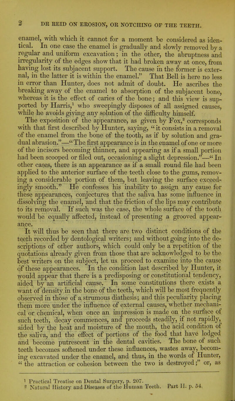 enamel, with which it cannot for a moment be considered as iden- tical. In one case the enamel is gradually and slowly removed by a regular and uniform excavation; in the other, the abraptness and iiTegularity of the edges show that it had broken away at once, from having lost its subjacent support. The cause in the former is exter- nal, in the latter it is within the enamel. That Bell is here no less in eiTor than Hunter, does not admit of doubt. He ascribes the breaking away of the enamel to absoi-jDtion of the subjacent bone, whereas it is the effect of caries of the bone; and this view is sup- ported by Harris/ who sweepingly disposes of all assigned causes, w^hile he avoids giving any solution of the difficulty himself. The exposition of the appearance, as given by Fox,^ corresponds with that first described by Hunter, saying,  it consists in a removal of the enamel from the bone of the tooth, as if by solution and gra- dual abrasion.—The first appearance is in the enamel of one or more of the incisors becoming thinner, and appearing as if a small portion had been scooped or filed out, occasioning a slight depression.— In other cases, there is an appearance as if a small roimd file had been applied to the anterior surface of the teeth close to the gums, remov- ing a considerable portion of them, but leaving the surface exceed- ingly smooth. He confesses his inabihty to assign any cause for these appearances, conjectures that the saliva has some mfluence in dissolving the enamel, and that the friction of the lips may contribute to its removal. If such was the case, the whole surface of the tooth would be equally affected, instead of presenting a grooved appear- ance. It will thus be seen that there are two distinct conditions of the teeth recorded by dentological writers; and without going into the de- scriptions of other authors, which could only be a repetition of the quotations already given from those that are acknowledged to be the best writers on the subject, let us proceed to examine into the cause of these appearances. In the condition last described by Hunter, it would appear that there is a predisposing or constitutional tendency, aided by an artificial cause. In some constitutions there exists a want of density in the bone of the teeth, which will be most frequently observed in those of a strumous diathesis; and this peculiarity placing them more under the influence of external causes, whether mechani- cal or chemical, when once an impression is made on the surface of such teeth, decay commences, and proceeds steadily, if not rapidly, aided by the heat and moistui'e of the mouth, the acid condition of the saHva, and the effect of portions of the food that have lodged and become putrescent in the dental cavities. The bone of such teeth becomes softened under these influences, wastes away, becom- ing excavated under the enamel, and thus, in the words of Hunter, '< the attraction or cohesion between the two is destroyed; or, as 1 Practical Treatise on Dental Surgery, p. 207.