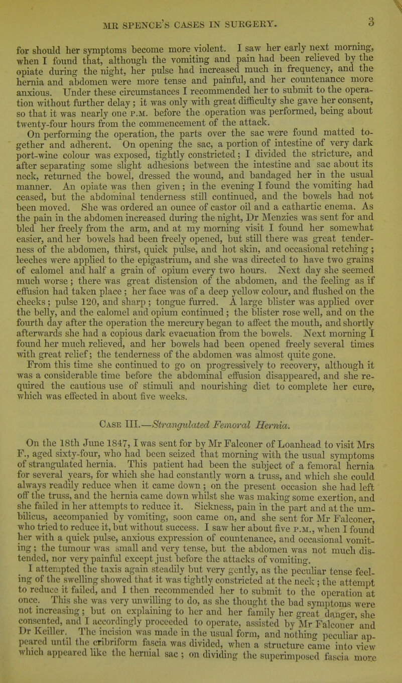 3 for should her symptoms become more violent. I saw her early next mornmg, when I foimd that, although the vomiting and pain had been relieved by the opiate during the night, her pulse had increased much in frequency, and the hernia and abdomen were more tense and painful, and her countenance more anxious. Under these circumstances I recommended her to submit to the opera- tion without further delay; it was only with great difficulty she gave her consent, so that it was nearly one p.m. before the operation was performed, being about twenty-foiu- hours from the commencement of the attack. On performing the operation, the parts over the sac were found matted to- gether and adherent. On opening the sac, a portion of intestme of very dark port-wine colour was exposed, tightly constricted; I divided the stricture, and after separating some slight adhesions between the intestine and sac about its neck, returned the bowel, dressed the wound, and bandaged her in the usual manner. An opiate was then given; in the evening I found the vomiting had ceased, but the abdominal tenderness still continued, and the bowels had not been moved. She was ordered an ounce of castor oil and a cathartic enema. As the pain in the abdomen increased during the night, Dr Menzies was sent for and bled her freely from the arm, and at my morning visit I found her somewhat easier, and her bowels had been freely opened, but still there was great tender- ness of the abdomen, thirst, quick pulse, and hot skin, and occasional retching ; leeches were apphed to the epigastrium, and she was directed to have two grains of calomel and half a grain of opium every two hours. Next day she seemed much worse; there was great distension of the abdomen, and the feeling as if effusion had taken place; her face was of a deep yellow colour, and flushed on the cheeks; pialse 120, and sharp ; tongue furred. A large blister was applied over the belly, and the calomel and opium continued ; the blister rose well, and on the fourth day after the operation the mercury began to affect the mouth, and shortly afterwards she had a copious dark evacuation from the bowels. Next morning I found her much relieved, and her bowels had been opened freely several times with great reUef; the tenderness of the abdomen was almost quite gone. From this time she continued to go on progressively to recovery, although it was a considerable time before the abdominal effusion disappeared, and she re- quired the cautious use of stimuli and nourishing diet to complete her cure, which was effected in about five weeks. Case III.—Strangulated Femoral Hernia. On the 18th June 1847,1 was sent for by Mr Falconer of Loanhead to visit Mrs F., aged sixty-four, who had been seized that morning with the usual symptoms of strangulated hernia. This patient had been the subject of a femoral hernia for several years, for Avhich she had constantly wora a truss, and ^v\uch. she coiild always readily reduce when it came down ; on the present occasion she had left off the truss, and the hernia came down whilst she was making some exertion, and she failed in her attempts to reduce it. Sicloiess, pain in the part and at the um- bilicus, accompanied by vomiting, soon came on, and she sent for Mr Falconer, who tried to reduce it, but without success. I saw her about five p.m., when I found her with a quick pulse, anxious expression of countenance, and occasional vomit- ing ; the tumour was ^^mall and very tense, but the abdomen was not much dis- tended, nor very painful except just before the attacks of vomiting. I attempted the taxis again steadily but very gently, as the peculiar tense feel- ing of the swelling showed that it was tightly constricted at the neck ; the attempt to reduce it failed, and I then recommended her to submit to the operation at once. This she was very imwilling to do, as she thought the bad symjitoms were not mcreasing ; but on explaining to her and her family her great dnn-er, she consented, and I accordingly proceeded to operate, assisted by Mr Falconer' and Dr KeiUer. The incision was made in the usual form, and nothing peculiar ap pearcd untd the cnbriform fascia was divided, when a structiu-e came into ne\v which appeared like the hernial sac ; on divicUng the superimposed fascia more