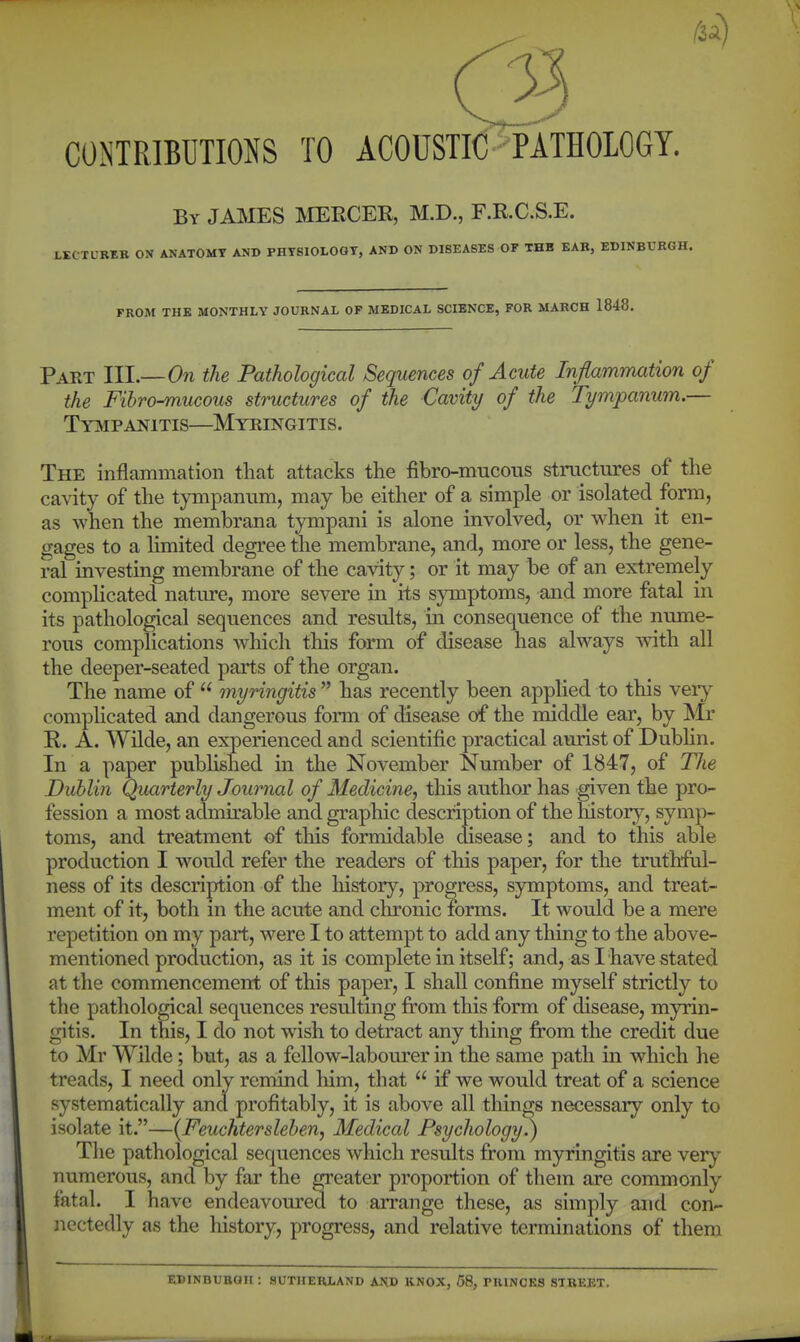 COJiTRIBUTIONS TO ACOUSTIC PATHOLOGY. By JAIklES MERCER, M.D., F.R.C.S.E. L-BEK ON ANATOMY AND PHYSIOLOGY, AND ON DISEASES OF THB EAR, EDINBURGH. FROM THE MONTHLY JOURNAL OF MEDICAL SCIENCE, FOR MARCH 1848. Pakt III.—On the Pathological Sequences of Acute Inflammation of the Fibro-mucous structures of the Cavity of the Tympanum.— TyjVipanitis—Myringitis. The inflammation that attacks the fibro-mucons structures of the cavity of the tympanum, may be either of a simple or isolated form, as when the membrana tympani is alone involved, or when it en- gages to a limited degree the membrane, and, more or less, the gene- ral investing membrane of the cavity; or it may be of an extremely complicated natiu'e, more severe in its symptoms, and more fatal in its pathological sequences and results, in consequence of the nume- rous complications which this form of disease has always with all the deeper-seated parts of the organ. The name of  myringitis  has recently been applied to this very complicated and dangerous form of disease of the middle ear, by Mr R. A. Wilde, an experienced and scientific practical aurist of Dublin. In a paper published in the November Number of 1847, of The Dublin Quarterly Journal of Medicine, this author has given the pro- fession a most admirable and graphic description of the history, symp- toms, and treatment of this formidable disease; and to this able production I would refer the readers of this paper, for the truthful- ness of its description of the histor}'^, progress, symptoms, and treat- ment of it, both in the acute and chronic forms. It would be a mere repetition on my part, were I to attempt to add any thing to the above- mentioned production, as it is complete in itself; and, as I have stated at the commencement of this paper, I shall confine myself strictly to the pathological sequences resulting from this form of disease, myrin- gitis. In this, I do not wish to detract any thing from the credit due to Mr Wilde; but, as a fellow-labourer in the same path in which he treads, I need only remind him, that  if we would treat of a science systematically and profitably, it is above all things necessary only to isolate it.—(Feiichtersleben, Medical Psychology?) Tlie pathological sequences which results from myringitis are very numerous, and by far the greater proportion of them are commonly fatal. I have endeavoured to arrange these, as simply and con- nectedly as the history, progress, and relative terminations of them EDINBURGH : SUTHERLAND AND KNOX, 58, PRINCES STREET.