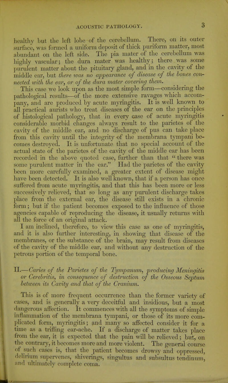 liealthy but the left lobe of the cerebellum. There, on its outer surface, was formed a uniform deposit of thick i)m'iform matter, most abundant on the left side. The pia mater of the cerebellum was highly vascular; the dm^a mater was healthy; there was some l)m-ulent matter about the pituitary gland, and in the cavity of the middle ear, but there was no appearance of disease of the hones con- nected with the ear^ or of the dura mater covering them. Tins case we look upon as the most simple form—considering the pathological results—of the more extensive ravages wdiich accom- pany, and are produced by acute myringitis. It is well knowai to all practical amists who treat diseases of the ear on the principles of histological pathology, that in every case of acnte myi'ingitis considerable morbid changes always result to the parietes of the cavity of the middle ear, and no discharge of pus can take place fi'om this cavity until the integiity of the membrana tympani be- comes destroyed. It is unfortunate that no special accomit of the actual state of the parietes of the cavity of the middle ear has been recorded in the above quoted case, further than that  there was some pm'ulent matter in the ear. Had the parietes of the cavity been more careftdly examined, a greater extent of disease might have been detected. It is also well known, that if a person has once suffered fi'om acute myi'ingitis, and that this has been more or less successively relieved, that so long as any purulent discharge takes place fi'om the external ear, the disease still exists in a chronic form; but if the patient becomes exposed to the influence of those agencies capable of reproducing the disease, it usually retui'ns with all the force of an original attack. I am inclined, therefore, to view this case as one of myringitis, and it is also further interesting, in showing that disease of the membranes, or the substance of the brain, may result from diseases of the cavity of the middle ear, and without any destruction of the petrous portion of the temporal bone. II.—Caries of the Parietes of the Tympanum, producing Meningitis or Cerebritis, in consequence of destruction of the Osseous Septum between its Cavity and that of the Cranium. This is of more frequent occurrence than the former variety of cases, and is generally a very deceitftd and insidious, but a most dangerous aff'ection. It commences with all the symj^toms of simple inflammation of the membrana tympani, or those of its more com- plicated form, myringitis; and many so affected consider it for a time as a trifling ear-ache. If a discharge of matter tal<:es place from the ear, it is expected that the pain will be relieved; but, on the contrary, it becomes more and more violent. The general course of suc-h cases is, that the patient becomes drowsy and oppressed, delirium supervenes, shiverings, singultus and subsultus tendinum, and ukiiiiati'ly complete coma.