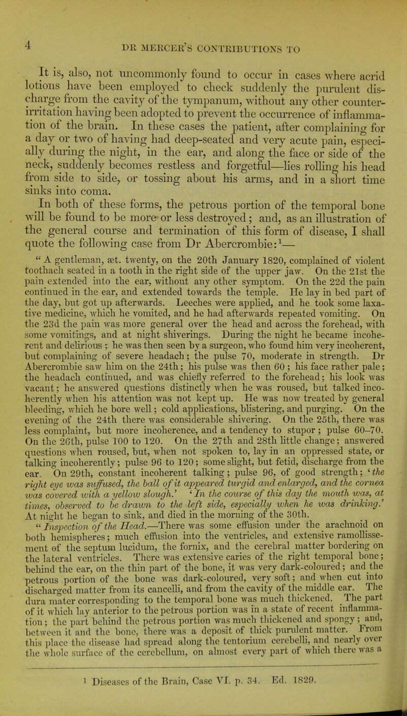 It is, also, not uncommonly found to occur in cases where acrid lotions have been employed to check suddenly the pm-ulent dis- charge from the cavity of the tympanum, without any other counter- irritation having been adopted to prevent the occurrence of inflamma- tion of the brain. In these cases the patient, after complaining for a day or two of having had deep-seated and very acute pain, especi- ally during the night, in the ear, and along the face or side of the neck, suddenly becomes restless and forgetM—hes rolhng his head from side to side, or tossmg about his arms, and in a short time sinks into coma. In both of these forms, the petrous portion of the temporal bone will be found to be more or less destroyed; and, as an illustration of the general course and termination of this form of disease, I shall quote the following case from Dr Abercrombie:^—  A gentleman, set. twenty, on the 20th January 1820, complained of ^iolent toothach seated in a tooth in the right side of the upper jaw. On the 21st the pain extended into the ear, without any other symptom. On the 22d the pain continued in the ear, and extended towards the temple. He lay in bed part of the day, but got up afterwards. Leeches Avere applied, and he took some laxa- tive medicine, which he vomited, and he had afterwards repeated vomiting. On the 23d the pain was more general over the head and across the forehead, -with some vomitings, and at night sliiverings. Durmg the night he became incohe- rent and delirioiis ; he was then seen by a surgeon, who foimd him very incoherent, but complaining of severe headach; the pulse 70, moderate in strength. Dr Abercrombie saw him on the 24th; his pulse was then 60 ; his face rather pale; the headach continued, and was chiefly referred to the forehead; his look was vacant; he answered questions distinctly when he was roused, but talked inco- herently when his attention was not kept up. He was now treated by general bleeding, Avhich he bore well; cold appUcations, blistering, and purging. On the evening of the 24th there was considerable shivering. On the 25th, there was less complaint, but more incoherence, and a tendency to stupor; pulse 60-70. On the 2Gth, pulse 100 to 120. On the 27th and 28th httle change; answered questions Avhen roused, but, when not spoken to, lay in an oppressed state, or talking incoherently; pulse 96 to 120; some slight, but fetid, discharge from the ear. On 29th, constant incoherent talking; pulse 96, of good strength; ' the right eye was suffused, the hall of it appeared turgid and enlarged, and the cornea xvas covered iviih a yellow slough.' ' In the course of this day the mouth was, at times, observed to be drawn to the left side, especially xvhen he was drinking.' At night he began to sink, and died in the morning of the 30th.  Inspection of the Head.—There was some effusion under the _ arachnoid on both hemispheres; much effusion into the ventricles, and extensive ramollisse- ment of the septum liujidum, the fornix, and the cerebral matter bordering on the lateral ventricles. There was extensive caries of the right temporal bone; behind the ear, on the thin part of the bone, it was very dark-coloured; and the petrous portion of the bone was dark-coloured, very soft; and when cut into discharged matter from its cancelli, and from the cavity of the middle ear. The dura mater corresponding to the temporal bone was much thickened. The part of it which lay anterior to the petrous portion was in a state of recent inflamma- tion ; the part behind the petrous portion was much thickened and spongy ; and, between it and the bone, there was a deposit of thick purulent matter. From this place the disease had spread along the tentorium cerebelh, and nearly over the whole surface of the cerebellum, on almost every part of which there was a 1 Diseases of the Brain, Case VI. p. 34. Ed. 1829.