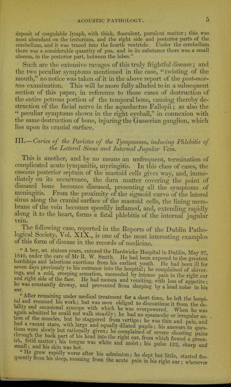 deposit of coagulable lymph, with thick, flocculent, purulent matter; this was most abundant on the tentorium, and the right side and posterior parts of the cerebellum, and it Avas traced into the foiu-th ventricle. Under the cerebellum there was a considerable quantity of pus, and in its substance there was a small abscess, in the posterior part, between the lobes. Such are the extensive ravages of this truly frightful disease; and the two peculiar s}anptoms mentioned in the case,  twisting of the mouth, no notice was taken of it in the above report of tlie post-^nor- fem examination. Tliis will be more fully alluded to in a subsequent section of this paper, in reference to those cases of destruction of the entu'e petrous portion of the temporal bone, causing thereby de- struction of the facial nerve in the aqueductus Fallopii; as also the  pecuhar symptoms sho^wn in the right eyeball, in connexion with the same destruction of bone, injuring the Gasserian ganglion, which lies upon its cranial surface. m.—Canes of the Panetes of the Tympanum^ inducing Phlebitis of the Lateral Sinus and Internal Jugular Vein. This is another, and by no means an unfi-equent, termination of complicated acute tympanitis, myi'ingitis. In this class of cases, the osseous posterior septum of the mastoid cells gives way, and, imme- diately on its occmTence, the dura matter covering the point of diseased bone becomes diseased, presenting all the symptoms of meningitis. From the proximity of the sigmoid cmn^e of the lateral sinus along the cranial surface of the mastoid cells, the lining mem- brane of the vein becomes speedily inflamed, and, extending rapidly along it to the heart, forms a fatal phlebitis of the internal jugular The following case, reported in the Eeports of the Dublin Patho- logical Society, Vol. XIX., is one of the most interesting examples ot tins foim of disease in the records of medicine. Jl!^ sixteen years, entered the Hardwicke Hospital in Dublin, May 27, 1840, under the care of Mr R. W. Smith. He had been exposed to the greltest hardships and laborious exertions from his earliest youth. He had been ill for seven days previously to his entrance into the hospital; he complained of shiver- ings, and a cold, creeping sensation, succeeded by intense pain in the right ear and right side of the face. He had nausea and vomiting, with loss of appetite : he was constantly drowsy, and prevented from sleeping by a loud noise in his After remaining imder medical treatment for a short time, he left the hosni- ta and resumed his work; but was soon obliged to discontinue it from the de- EHlity and occasional syncope with which he was overpowered. When he was Soflh'''^ ^^ '''''?'^r^ he had no spasmodic or irregular ac- • bon of the muscles, but he staggered from vertigo; he was thin and pale and had a vacan stare with large and equally dilated pupils ; his Insw^sTo mti tions were slowly but rationally given; he'complained of evere shootin Sri^id mnHr' f ^^ ^'^ ^^l^i^^ floTed a green SllalfflrhS ''^''^ ^^^^^^ P^^- ^32' «h-p and  frew rapidly worse after his admission ; he slept but littlp <t«v^aA fi.. quently from his sleep, moaning from the acute pain in his r^fe^f i:LvS