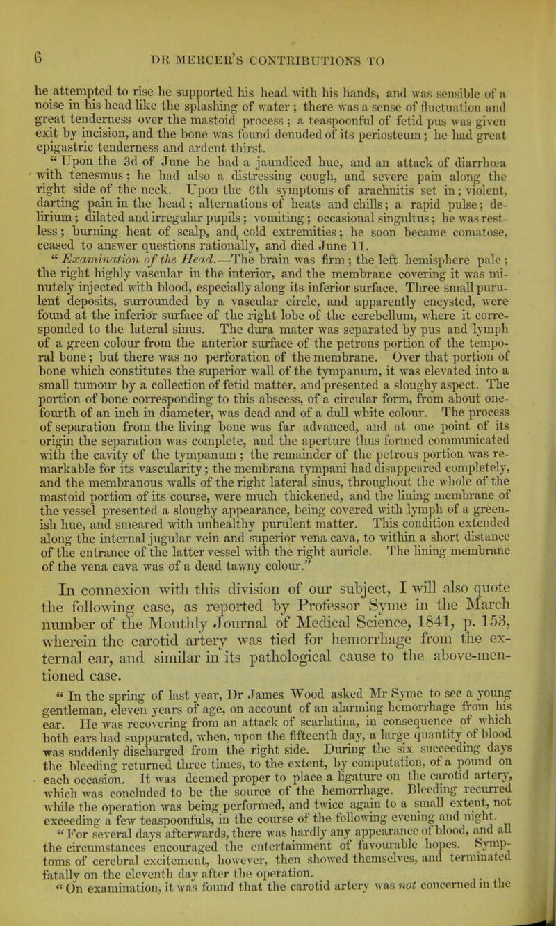 he attempted to rise he supported his head with his hands, and was sensible of a noise in his head hke the splashing of water ; there was a sense of fluctuation and great tenderness over the mastoid process ; a teaspoonful of fetid pus was given exit by incision, and the bone was found denuded of its periosteum; he had great epigastric tenderness and ardent thirst.  Upon the 3d of June he had a jaundiced hue, and an attack of diarrhoea with tenesmus; he had also a distressing cough, and severe pain along the right side of the neck. Upon the Gth symptoms of arachnitis set in; violent, darting pain in the head; alternations of heats and chills; a rapid pulse; de- lirium ; dilated and irregular pupils; vomiting; occasional singidtus; he was rest- less ; burning heat of scalp, and, cold extremities; he soon became comatose, ceased to answer questions rationally, and died June 11.  Examination of the Head.—The brain was firm ; the left hemisphere pale ; the right higlily vascidar in the interior, and the membrane covering it was mi- nutely injected with blood, especially along its inferior surface. Three small puru- lent deposits, surroimded by a vascular circle, and apparently encysted, were found at the inferior surface of the right lobe of the cerebellum, where it corre- sponded to the lateral sinus. The dura mater was separated by pus and lymph of a green colour from the anterior surface of the petrous portion of the tempo- ral bone; but there was no perforation of the membrane. Over that portion of bone Avhich constitutes the superior wall of the tympanum, it was elevated into a small tumour by a collection of fetid matter, and presented a sloughy aspect. The portion of bone corresponding to this abscess, of a circular form, from about one- fourth of an inch in diameter, was dead and of a dull white colour. The process of separation from the Uvmg bone was far advanced, and at one point of its origin the separation was complete, and the aperture thus formed communicated with the cavity of the tympanimi; the remainder of the petrous portion Avas re- markable for its vascularity; the membrana tympani had disappeared completely, and the membranous walls of the right lateral sinus, throughout the whole of the mastoid portion of its course, were much thickened, and the lining membrane of the vessel presented a sloughy appearance, being covered with lymph of a green- ish hue, and smeared with unhealthy purulent matter. This condition extended along the internal jugular vein and superior vena cava, to within a short distance of the entrance of the latter vessel with the right amricle. The lining membrane of the vena cava was of a dead tawny coloiir. In connexion with tliis division of our subject, I also quote the following case, as reported by Professor Syme in the March number of the Monthly Journal of Mechcal Science, 1841, p. 153, wherein the carotid artery was tied for hemorrhage from the ex- ternal ear, and similar in its pathological cause to the above-men- tioned case.  In the spring of last year, Dr James Wood asked Mr Syme to see a yoimg gentleman, eleven years of age, on account of an alarming hemorrhage from his ear. He was recovering from an attack of scarlatina, in consequence of which both ears had suppurated, when, upon the fifteenth day, a large quantity of blood was suddenly discharged from the right side. Diuing the six succeeding days the bleeding returned three times, to the extent, by computation, of a pound on ■ each occasion. It was deemed proper to place a hgature on the carotid artery, which was concluded to be the source of the hanorrhage. Bleedmg recmred while the operation was being performed, and twice again to a small extent, not exceeding a few teaspoonfids, in the course of the following evenmg and night. For several days afterwards, there was hardly any appearance of blood, and all the circumstances encouraged the entertainment of favourable hopes. Symp- toms of cerebral excitement, however, then showed themselves, and terminated fatally on the eleventh day after the operation.  On examination, it was found that the carotid artery was not concerned in the