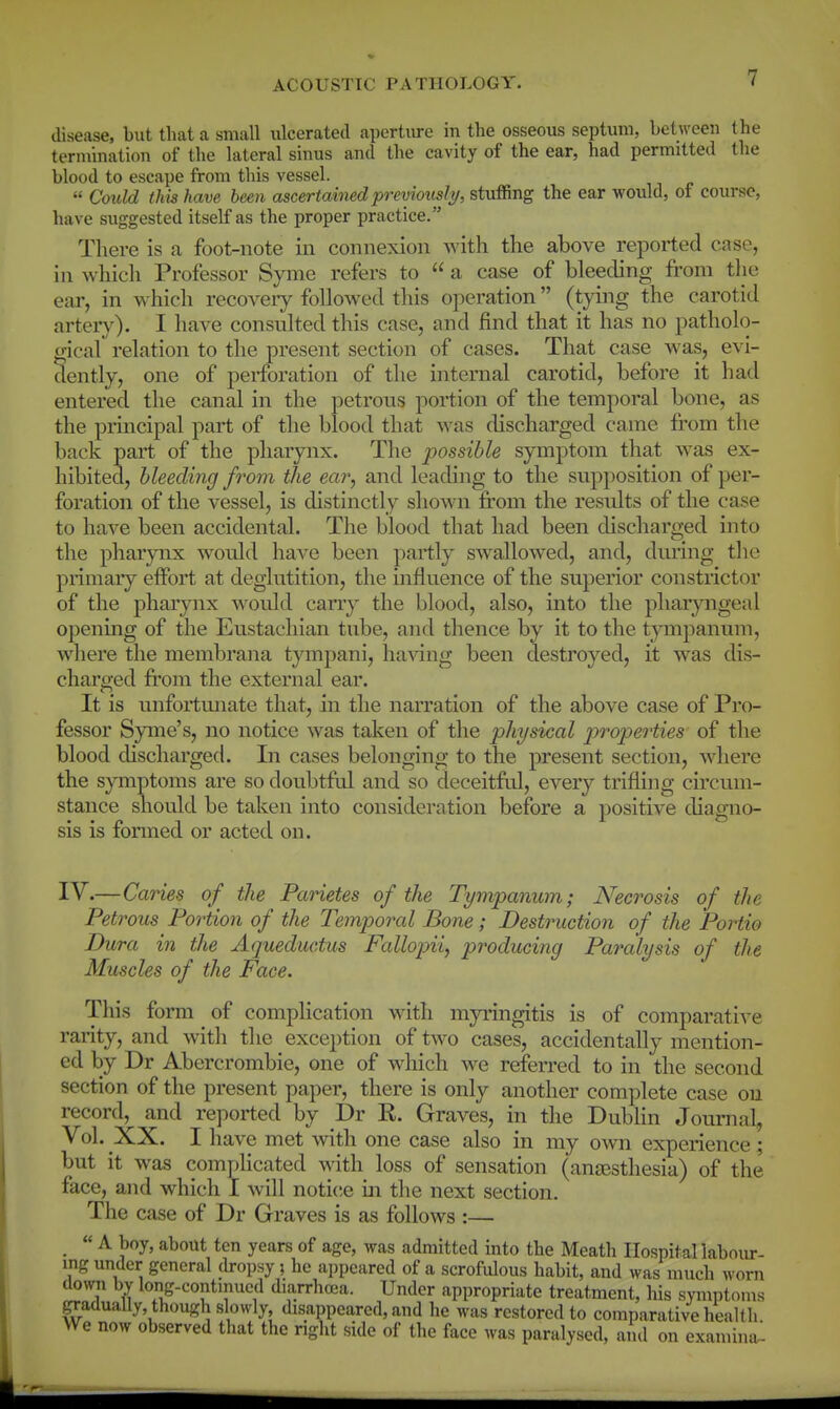 disease, but that a small ulcerated apertme in the osseous septum, between the termination of the lateral sinus and the cavity of the ear, had permitted the blood to escape from this vessel.  Could this have been ascertained previously, stuffing the ear would, of course, have suggested itself as the proper practice. There is a foot-note iii connexion with the above reported case, in which Professor Syme refers to  a case of bleeding from the ear, in which recoveiy followed this operation (tying the carotid arteiy). I have consulted this case, and find that it has no patholo- gicaf relation to the present section of cases. That case was, evi- dently, one of perforation of the internal carotid, before it had entered the canal in the petrous portion of the temporal bone, as the principal part of the blood that was discharged came from the back part of the pharynx. The possible symptom that was ex- hibited, bleeding from the ear, and leading to the supposition of per- foration of the vessel, is distinctly shown from the resTilts of the case to have been accidental. The blood that had been discharged into the pharynx would have been partly swallowed, and, during the primary effort at deglutition, the influence of the superior constrictor of the pharynx would cany the blood, also, into the pharyngeal opening of the Eustachian tube, and thence by it to the t^nnpanum, where the membrana tympani, having been destroyed, it was dis- charged from the external ear. It is unfortunate that, in the narration of the above case of Pro- fessor Syme's, no notice was taken of the physical j^roperties of the blood cUscharged. In cases belonging to the present section, where the symptoms are so doubtful and so deceitful, every trifling circum- stance should be taken into consideration before a positive diagno- sis is formed or acted on. IV.—Caries of the Parietes of the Tympanum; Necrosis of the Petrous Portion of the Temporal Bone; Destruction of the Portio Dura in the Aqueductus Fallopii, producing Paralysis of the Muscles of the Face. This form of complication with myi'ingitis is of comparative rarity, and with the exception of two cases, accidentally mention- ed by Dr Abercrombie, one of which we referred to in the second section of the present paper, there is only another complete case on record, and reported by Dr R. Graves, in the Dublin Journal, Vol. XX. I have met with one case also in my own experience ; but it was complicated with loss of sensation (anaesthesia) of the face, and which I will notice in the next section. The case of Dr Graves is as follows :— « A boy, about ten years of age, was admitted into the Meath Ilospitallaboiir- ing under general (kopsy ; he appeared of a scrofiUous habit, and was much worn clown by long-continued diarrhoea. Under appropriate treatment, his symptoms gradually, though slowly, disappeared, and he was restored to comparative healt h We now observed that the right side of the face was paralysed, ami on examina.-