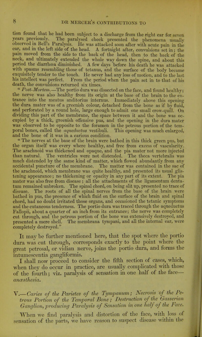 tion found that he had been subject to a discharge from the riglit ear for seven years previously. The paralysed cheek presented the phenomena usually observed m Bell's Paralysis. He was attacked soon after with acute pain in the ear, and in the left side of the head. A fortnight after, convulsions set in; the pam moved from the side to the back of the head, then to the back of the neck, and ultimately extended the Avhole way down the spine, and about this period the diarrhoea diminished. A few days before his death he was attacked with spasms resembling those of tetanus, and the surface of the body became exquisitely tender to the touch. He never had any loss of motion, and to the last his intellect was perfect. From the period when the pain set in to that of his death, the convulsions returned six times.  Post-Mortem.—The portio dura was dissected on the face, and found healthy; the nerve was also healthy from its origin at the base of the brain to the en- trance uito the meatus anditorius intemus. Immediately above this opening the dura mater was of a greenish colour, detached from the bone as if by fluid, and perforated by a round hole, large enough to admit one small crow-quill. On dividing this part of the membrane, the space between it and the bone was oc- cupied by a thick, greenish offensive pus, and the opening in the dura mater was observed to be opposite to the foramen in the petrous portion of the tem- poral bones, called the aqueditctus vestibuli. This opening was much enlarged, and the bone of it was in a carious condition.  The nerves at the base of the brain were bathed in this thick green pus, but the organ itself was every where healthy, and free from excess of vascularity. The arachnoid was thickened and opaque, and the pia mater not more injected than natural. The ventricles were not distended. The theca vertebralis was much distended by the same kind of matter, which flowed abundantly from any accidental pxmcture of the membrane. The matter was contained in the sac of the araclmoid, which membrane was qiute healthy, and presented its usual glis- tening appearance; no thickening or opacity in any part of its extent. The pia mater was also free from disease ; all the attachments of the ligamentum denta- tum remained mibroken. The spinal chord, on being slit up, presented no trace of disease. The roots of all the spinal nerves from the base of the brain were bathed in pus, the presence of which fluid on the surface of the brain and spinal chord, had no doubt irritated those organs, and occasioned the tetanic symptoms and the cutaneous tenderness. The portio dura was traced through the aqueductus Fallopii, about a quarter of an inch from its entrance; the nerve Avas completely cut tlirough, and the petrous portion of the bone was extensively destroyed, and presented a mere shell. The membrana tympani, and all the internal ear, were completely destroyed. It may be further mentioned here, that the spot where the portio dura was cut tlu'ough, corresponds exactly to the point where the great petrosal, or vidian nerve, joins tlie portio dui'a, and fonns the intumescentia gangliformis. I shall now proceed to consider the jfifth section of cases, Avhicli, when they do occur in practice, are usually compHcated with those of the foui'th; viz. paralysis of sensation in one half of the face— ancesthesia. V.—Caries of the Panetes of the Tympanum; Necrosis of the Pe- trous Portion of the Temporal Bone ; Destruction of the Gasseman Ganglion, producing Paralysis of Sensation in one half of the Face. When we find paralysis and distortion of the face, ^vith loss of sensation of the parts, we have reason to suspect disease within the