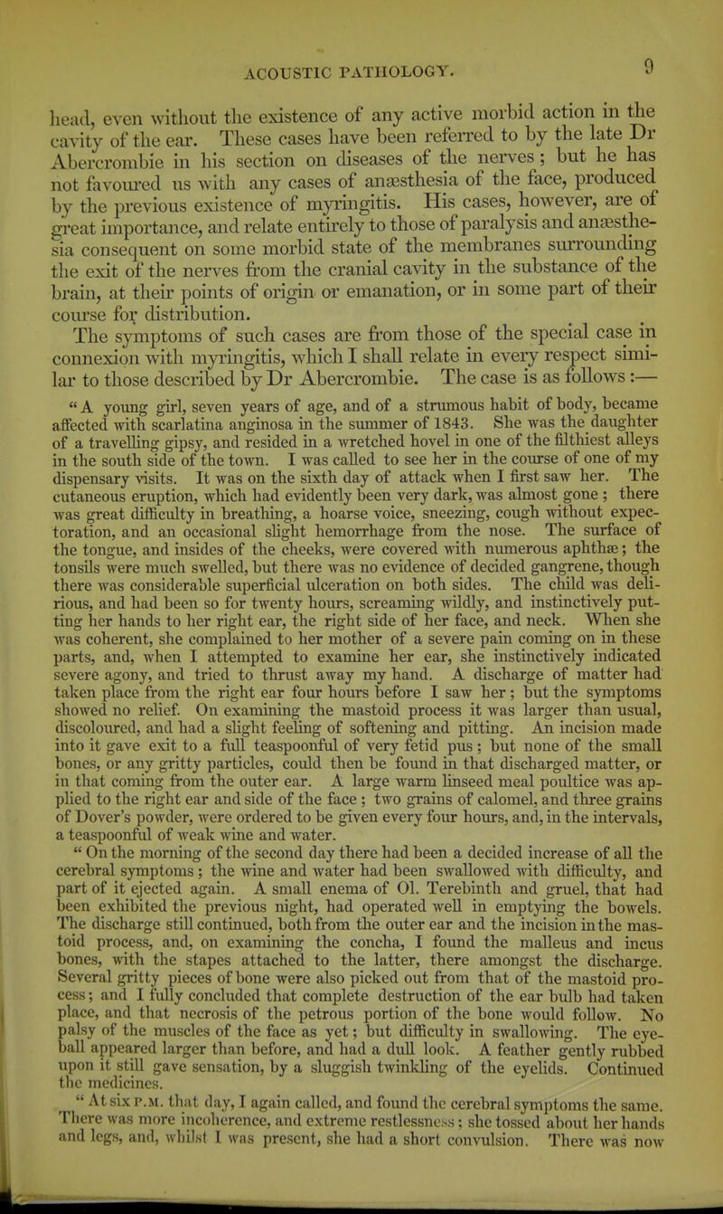 head, even without the existence of any active morbid action m the cavity of the ear. These cases have been refeiTed to by the late Dr Abercrombie in his section on diseases of the nerves; but he has not favom-ed us with any cases of an£Bsthesia of the face, produced by the previous existence of myringitis. His cases, however, are of gi-eat importance, and relate entirely to those of paralysis and anaesthe- sia consequent on some morbid state of the membranes surrounding the exit of the nei-ves from the cranial cavity in the substance of the bram, at then- points of origin or emanation, or in some part of their com'se for distribution. The symptoms of such cases are from those of the special case in connexion with myringitis, which I shall relate m eveiy respect simi- lar' to those described by Dr Abercrombie. The case is as follows:— « A young girl, seven years of age, and of a strumous habit of body, became affected with scarlatina anginosa in the summer of 1843. She was the daughter of a travelling gipsy, and resided in a wretched hovel in one of the filthiest alleys in the south side of the town. I was called to see her in the course of one of my dispensary visits. It was on the sixth day of attack when I first saw her. The cutaneous eruption, which had evidently been very dark, was almost gone ; there was great difficulty in breathing, a hoarse voice, sneezing, cough without expec- toration, and an occasional shght hemorrhage from the nose. The surface of the tongue, and insides of the cheeks, were covered with numerous aphthae; the tonsils were much swelled, but there Avas no evidence of decided gangrene, though there was considerable superficial idceration on both sides. The child was deli- rious, and had been so for twenty hours, screaming wildly, and instinctively put- ting her hands to her right ear, the right side of her face, and neck. When she was coherent, she complained to her mother of a severe pain coming on in these parts, and, when I attempted to examine her ear, she instinctively indicated severe agony, and tried to thrust away my hand. A discharge of matter had taken place from the right ear four hours before I saw her; but the symptoms showed no relief On examining the mastoid process it was larger than usual, discoloured, and had a slight feeling of softening and pitting. An incision made into it gave exit to a full teaspoonful of very fetid pus; but none of the small bones, or any gritty particles, could then be foimd in that discharged matter, or in that coming from the outer ear. A large warm linseed meal potdtice was ap- pUed to the right ear and side of the face ; two grains of calomel, and three grains of Dover's powder, were ordered to be given every foiu- hoiu-s, and, in the intervals, a teaspoonful of weak wine and water.  On the morning of the second day there had been a decided increase of all the cerebral symptoms ; the wine and Avater had been swallowed with difficulty, and part of it ejected again. A small enema of 01. Terebinth and gruel, that had been exhibited the previous night, had operated well in emptying the bowels. The discharge still continued, both from tlae outer ear and the incision in the mas- toid process, and, on examining the concha, I found the malleus and incus bones, Avith the stapes attached to the latter, there amongst the discharge. Several gritty pieces of bone were also picked out from that of the mastoid pro- cess ; and I fully concluded that complete destruction of the ear bulb had taken place, and that necrosis of the petrous portion of the bone would folloAv. No palsy of the muscles of the face as yet; but difficulty in swalloAving. The eye- ball appeared larger than before, and had a dull look. A feather gently rubbed upon it still gave sensation, by a sluggish twinkling of the eyelids. Continued the medicines.  At six P.M. that day, I again called, and foimd the cerebral symptoms the same. There was more incoherence, and extreme restlessness; she tossed about her hands and legs, and, whilst I was present, she had a short convulsion. There Avas now