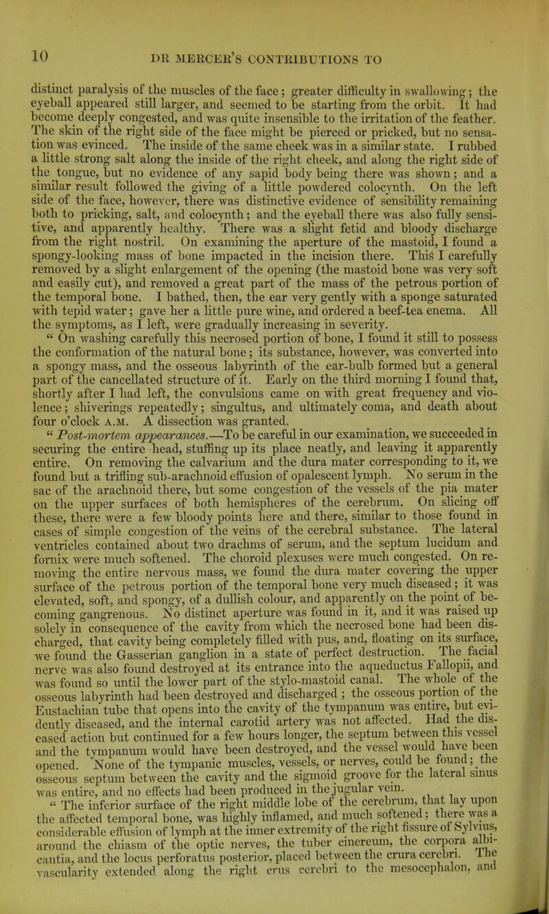 distinct paralysis of the muscles of the face ; greater difficulty in swallowing; the eyeball appeared still larger, and seemed to be starting from the orbit. It had become deeply congested, and was quite insensible to the irritation of the feather. The skin of the right side of the face might be pierced or pricked, but no sensa- tion was evinced. The inside of the same cheek was in a similar state. I rubbed a httle strong salt along the inside of the right cheek, and along the right side of the tongue, but no evidence of any sapid body being there was shown; and a similar result followed the giving of a httle powdered colocynth. On the left side of the face, however, there was distinctive evidence of sensibihty remaining both to pricking, salt, and colocynth; and the eyeball there was also fully sensi- tive, and apparently healthy. There was a slight fetid and bloody discharge from the right nostril. On examining the aperture of the mastoid, I found a spongy-looking mass of bone impacted in the incision there. This I carefully removed by a sHglit enlargement of the opening (the mastoid bone was very soft and easily cut), and removed a great part of the mass of the petrous portion of the temporal bone. I bathed, then, the ear very gently with a sponge saturated with tepid water; gave her a little pure wine, and ordered a beef-tea enema. All the symptoms, as I left, were gradually increasing in severity.  On washing carefully tliis necrosed portion of bone, I found it still to possess the conformation of the natural bone; its substance, however, was converted into a spongy mass, and the osseovis labyrinth of the ear-bidb formed but a general part of the cancellated structure of it. Early on the third morning I foimd that, shortly after I had left, the convulsions came on with great frequency and vio- lence ; shiverings repeatedly; singultus, and ultimately coma, and death about foiu o'clock A.M. A dissection was granted.  Post-mortem appearances.—To be careful in our examination, we succeeded in securing the entire head, stuffing up its place neatly, and leaving it apparently entire. On removing the calvarium and the dura mater corresponding to it, we found but a trifling sub-arachnoid effusion of opalescent lymph. No serum in the sac of the arachnoid there, but some congestion of the vessels of the pia mater on the upper surfaces of both hemispheres of the cerebrum. On shcing off these, there were a few bloody points here and there, similar to those found in cases of simple congestion of the veins of the cerebral substance. The lateral ventricles contained about two drachms of serum, and the septum lucidum and fornix Avere much softened. The choroid plexuses were much congested. On re- moving the entire nervous mass, we found the dm-a mater covering the upper surface of the petrous portion of the temporal bone very much diseased; it was elevated, soft, and spongy, of a duUish colour, and apparently on the point of be- commg gangrenous. No distinct aperture was found in it, and it was raised up solely in consequence of the cavity from which the necrosed bone had been dis- charged, that cavity being completely filled with pus, and, floating on its sm-face, we found the Gasserian ganghon in a state of perfect destruction. The facial nerve was also found destroyed at its entrance into the aqueductus Fallopu, and was found so until the lower part of the stylo-mastoid canal. The whole of the osseous labyrinth had been destroyed and discharged ; the osseous portion of the Eustachian tube that opens into the cavity of the tympanum was entu-e, but dently diseased, and the internal carotid artery was not affected. Had the dis- eased action but continued for a few hours longer, the septum between tins vessel and the tympanum would have been destroyed, and the vessel Avould have been opened. None of the tympanic muscles, vessels, or nerves, could be tound; the osseous septum between the cavity and the sigmoid groove for the lateral smus was entire, and no effects had been produced m the jugular vein. « The inferior surface of the right midcUe lobe of tlie cerebrum, that lay upon the affected temporal bone, was liighly mflamed, and much softened; there was a considerable efi'usion of lymph at the inner extremity of the right hssiu-e ot bylvuis, around the chiasm of the optic nerves, the tuber cmereum, the corpora aibi- cantia, and the locus perforatus posterior, placed between the crura cerebri. 1 He vascularity extended along the right cms cerebri to the mcsocephalon, and