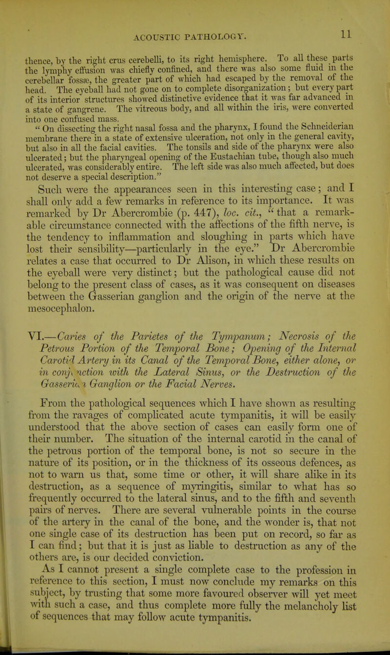 thence, by the right crus cerebelli, to its right hemisphere. To all these parts the lymphy effusion was chiefly confined, and there was also some fluid m the cerebellar fossa), the greater part of which had escaped by the removal of the head. The eyeball had not gone on to complete disorganization; but every part of its interior structures showed distinctive evidence that it was far advanced in a state of gangrene. The vitreous body, and all within the iris, were converted into one confused mass.  On dissecting the right nasal fossa and the pharynx, I found the Schneiderian membrane there in a state of extensive ulceration, not only in the general cavity, but also in all the facial cavities. The tonsils and side of the pharynx were also ulcerated; but the pharyngeal opening of the Eustachian tube, though also much ulcerated, was considerably entire. The left side was also much affected, but does not deserve a special description. Such were the appearances seen in this interesting case; and I shall only add a few remarks in reference to its importance. It svas remarked by Dr Abercrombie (p. 447), loc. cit,  that a remark- able circumstance connected with the affections of the fifth ner-s^e, is the tendency to inflammation and sloughing in parts which haA'e lost their sensibihty—particularly in the eye. Dr Abercrombie relates a case that occurred to Dr Alison, in which these results on the eyeball were very distinct; but the pathological cause did not belong to the present class of cases, as it was consequent on diseases between the Gasserian ganglion and the origin of the nerve at the mesocephalon. VI.—Cannes of the Parietes of the Tympanum; Necrosis of the Petrous Portion of the Temporal Bone; Opening of the Internal Carotid Artery in its Canal of the Temporal Bone, either alone, or in conj\ notion loith the Lateral Sinus, or the Destruction of the Gasseriu % Ganglion or the Facial Nerves. From the pathological sequences which I haA'^e shown as resulting from the ravages of compHcated acute tympanitis, it will be easily understood that the above section of cases can easily fonn one of their number. The situation of the internal carotid in the canal of the petrous portion of the temporal bone, is not so secure in the natm'e of its position, or in the thickness of its osseous defences, as not to warn us that, some time or other, it will share alike in its destruction, as a sequence of myringitis, similar to what has so frequently occurred to the lateral sinus, and to the fifth and scA^enth pairs of nerves. There are several vulnerable points in the course of the artery in the canal of the bone, and the w^onder is, that not one single case of its destruction has been put on record, so fai* as I can find; but that it is just as liable to destruction as any of the others are, is our decided conviction. As I cannot present a single complete case to the profession in reference to this section, I must now conclude my remarks on this subiect, by trusting that some more favoured obsen^er will yet meet with such a case, and thus complete more fully the melancholy list of sequences that may follow acute tympanitis.